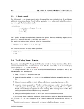 310 CHAPTER 9. FOREIGN LANGUAGE INTERFACE
9.5.1 A simple example
The following is a very simple example going through all the steps outlined above. It provides an
arithmetic expression evaluator. We will call the application calc and deﬁne it in the ﬁles calc.c
and calc.pl. The Prolog ﬁle is simple:
calc(Atom) :-
term_to_atom(Expr, Atom),
A is Expr,
write(A),
nl.
The C part of the application parses the command line options, initialises the Prolog engine, locates
the calc/1 predicate and calls it. The coder is in ﬁgure 9.4.
The application is now created using the following command line:
% swipl-ld -o calc calc.c calc.pl
The following indicates the usage of the application:
% calc pi/2
1.5708
9.6 The Prolog ‘home’ directory
Executables embedding SWI-Prolog should be able to ﬁnd the ‘home’ directory of the devel-
opment environment unless a self-contained saved state has been added to the executable (see
qsave program/[1,2] and section 9.5).
If Prolog starts up, it will try to locate the development environment. To do so, it will try the
following steps until one succeeds:
1. If the --home=DIR is provided, use this.
2. If the environment variable SWI HOME DIR is deﬁned and points to an existing directory, use
this.
3. If the environment variable SWIPL is deﬁned and points to an existing directory, use this.
4. Locate the primary executable or (Windows only) a component (module) thereof and check
whether the parent directory of the directory holding this ﬁle contains the ﬁle swipl. If so,
this ﬁle contains the (relative) path to the home directory. If this directory exists, use this. This
is the normal mechanism used by the binary distribution.
5. If the precompiled path exists, use it. This is only useful for a source installation.
If all fails and there is no state attached to the executable or provided Windows module (see
PL initialise()), SWI-Prolog gives up. If a state is attached, the current working directory is
used.
The file search path/2 alias swi is set to point to the home directory located.
SWI-Prolog 6.4 Reference Manual
 