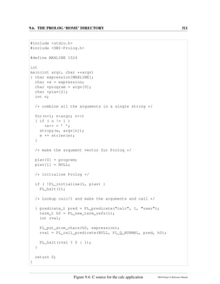 9.6. THE PROLOG ‘HOME’ DIRECTORY 311
#include <stdio.h>
#include <SWI-Prolog.h>
#define MAXLINE 1024
int
main(int argc, char **argv)
{ char expression[MAXLINE];
char *e = expression;
char *program = argv[0];
char *plav[2];
int n;
/* combine all the arguments in a single string */
for(n=1; n<argc; n++)
{ if ( n != 1 )
*e++ = ’ ’;
strcpy(e, argv[n]);
e += strlen(e);
}
/* make the argument vector for Prolog */
plav[0] = program;
plav[1] = NULL;
/* initialise Prolog */
if ( !PL_initialise(1, plav) )
PL_halt(1);
/* Lookup calc/1 and make the arguments and call */
{ predicate_t pred = PL_predicate("calc", 1, "user");
term_t h0 = PL_new_term_refs(1);
int rval;
PL_put_atom_chars(h0, expression);
rval = PL_call_predicate(NULL, PL_Q_NORMAL, pred, h0);
PL_halt(rval ? 0 : 1);
}
return 0;
}
Figure 9.4: C source for the calc application SWI-Prolog 6.4 Reference Manual
 