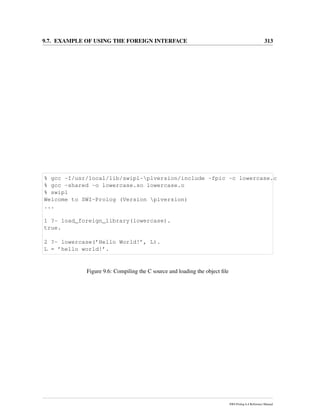 9.7. EXAMPLE OF USING THE FOREIGN INTERFACE 313
% gcc -I/usr/local/lib/swipl-plversion/include -fpic -c lowercase.c
% gcc -shared -o lowercase.so lowercase.o
% swipl
Welcome to SWI-Prolog (Version plversion)
...
1 ?- load_foreign_library(lowercase).
true.
2 ?- lowercase(’Hello World!’, L).
L = ’hello world!’.
Figure 9.6: Compiling the C source and loading the object ﬁle
SWI-Prolog 6.4 Reference Manual
 