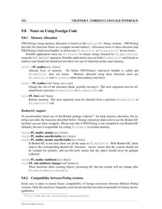 314 CHAPTER 9. FOREIGN LANGUAGE INTERFACE
9.8 Notes on Using Foreign Code
9.8.1 Memory Allocation
SWI-Prolog’s heap memory allocation is based on the malloc(3) library routines. SWI-Prolog
provides the functions below as a wrapper around malloc(). Allocation errors in these functions trap
SWI-Prolog’s fatal-error handler, in which case PL malloc() or PL realloc() do not return.
Portable applications must use PL free() to release strings returned by PL get chars()
using the BUF MALLOC argument. Portable applications may use both PL malloc() and friends or
malloc() and friends but should not mix these two sets of functions on the same memory.
void * PL malloc(size t bytes)
Allocate bytes of memory. On failure SWI-Prolog’s fatal-error handler is called and
PL malloc() does not return. Memory allocated using these functions must use
PL realloc() and PL free() rather than realloc() and free().
void * PL realloc(void *mem, size t size)
Change the size of the allocated chunk, possibly moving it. The mem argument must be ob-
tained from a previous PL malloc() or PL realloc() call.
void PL free(void *mem)
Release memory. The mem argument must be obtained from a previous PL malloc() or
PL realloc() call.
Boehm-GC support
To accommodate future use of the Boehm garbage collector11 for heap memory allocation, the in-
terface provides the functions described below. Foreign extensions that wish to use the Boehm-GC
facilities can use these wrappers. Please note that if SWI-Prolog is not compiled to use Boehm-GC
(default), the user is responsible for calling PL free() to reclaim memory.
void* PL malloc atomic(size t bytes)
void* PL malloc uncollectable(size t bytes)
void* PL malloc atomic uncollectable(size t bytes)
If Boehm-GC is not used, these are all the same as PL malloc(). With Boehm-GC, these
map to the corresponding Boehm-GC functions. Atomic means that the content should not
be scanned for pointers, and uncollectable means that the object should never be garbage
collected.
void* PL malloc stubborn(size t bytes)
void PL end stubborn change(void *memory)
These functions allow creating objects, promising GC that the content will not change after
PL end stubborn change().
9.8.2 Compatibility between Prolog versions
Great care is taken to ensure binary compatibility of foreign extensions between different Prolog
versions. Only the much less frequently used stream interface has been responsible for binary incom-
patibilities.
11
http://www.hpl.hp.com/personal/Hans Boehm/gc/
SWI-Prolog 6.4 Reference Manual
 