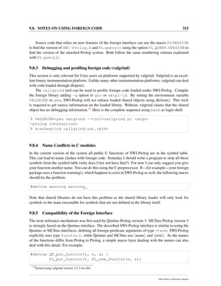 9.8. NOTES ON USING FOREIGN CODE 315
Source code that relies on new features of the foreign interface can use the macro PLVERSION
to ﬁnd the version of SWI-Prolog.h and PL query() using the option PL QUERY VERSION to
ﬁnd the version of the attached Prolog system. Both follow the same numbering schema explained
with PL query().
9.8.3 Debugging and proﬁling foreign code (valgrind)
This section is only relevant for Unix users on platforms supported by valgrind. Valgrind is an excel-
lent binary instrumentation platform. Unlike many other instrumentation platforms, valgrind can deal
with code loaded through dlopen().
The callgrind tool can be used to proﬁle foreign code loaded under SWI-Prolog. Compile
the foreign library adding -g option to gcc or swipl-ld. By setting the environment variable
VALGRIND to yes, SWI-Prolog will not release loaded shared objects using dlclose(). This trick
is required to get source information on the loaded library. Without, valgrind claims that the shared
object has no debugging information.12 Here is the complete sequence using bash as login shell:
% VALGRIND=yes valgrind --tool=callgrind pl <args>
<prolog interaction>
% kcachegrind callgrind.out.<pid>
9.8.4 Name Conﬂicts in C modules
In the current version of the system all public C functions of SWI-Prolog are in the symbol table.
This can lead to name clashes with foreign code. Someday I should write a program to strip all these
symbols from the symbol table (why does Unix not have that?). For now I can only suggest you give
your function another name. You can do this using the C preprocessor. If—for example—your foreign
package uses a function warning(), which happens to exist in SWI-Prolog as well, the following macro
should ﬁx the problem:
#define warning warning_
Note that shared libraries do not have this problem as the shared library loader will only look for
symbols in the main executable for symbols that are not deﬁned in the library itself.
9.8.5 Compatibility of the Foreign Interface
The term reference mechanism was ﬁrst used by Quintus Prolog version 3. SICStus Prolog version 3
is strongly based on the Quintus interface. The described SWI-Prolog interface is similar to using the
Quintus or SICStus interfaces, deﬁning all foreign-predicate arguments of type +term. SWI-Prolog
explicitly uses type functor t, while Quintus and SICStus use name and arity . As the names
of the functions differ from Prolog to Prolog, a simple macro layer dealing with the names can also
deal with this detail. For example:
#define QP_put_functor(t, n, a) 
PL_put_functor(t, PL_new_functor(n, a))
12
Tested using valgrind version 3.2.3 on x64.
SWI-Prolog 6.4 Reference Manual
 