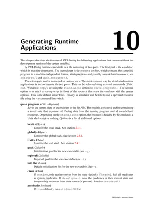 Generating Runtime
Applications 10This chapter describes the features of SWI-Prolog for delivering applications that can run without the
development version of the system installed.
A SWI-Prolog runtime executable is a ﬁle consisting of two parts. The ﬁrst part is the emulator,
which is machine-dependent. The second part is the resource archive, which contains the compiled
program in a machine-independent format, startup options and possibly user-deﬁned resources; see
resource/3 and open resource/3.
These two parts can be connected in various ways. The most common way for distributed runtime
applications is to concatenate the two parts. This can be achieved using external commands (Unix:
cat, Windows: copy), or using the stand alone option to qsave program/2. The second
option is to attach a startup script in front of the resource that starts the emulator with the proper
options. This is the default under Unix. Finally, an emulator can be told to use a speciﬁed resource
ﬁle using the -x command line switch.
qsave program(+File, +Options)
Saves the current state of the program to the ﬁle File. The result is a resource archive containing
a saved state that expresses all Prolog data from the running program and all user-deﬁned
resources. Depending on the stand alone option, the resource is headed by the emulator, a
Unix shell script or nothing. Options is a list of additional options:
local(+KBytes)
Limit for the local stack. See section 2.4.1.
global(+KBytes)
Limit for the global stack. See section 2.4.1.
trail(+KBytes)
Limit for the trail stack. See section 2.4.1.
goal(:Callable)
Initialization goal for the new executable (see -g).
toplevel(:Callable)
Top-level goal for the new executable (see -t).
init ﬁle(+Atom)
Default initialization ﬁle for the new executable. See -f.
class(+Class)
If runtime, only read resources from the state (default). If kernel, lock all predicates
as system predicates. If development, save the predicates in their current state and
keep reading resources from their source (if present). See also resource/3.
autoload(+Boolean)
If true (default), run autoload/0 ﬁrst.
SWI-Prolog 6.4 Reference Manual
 