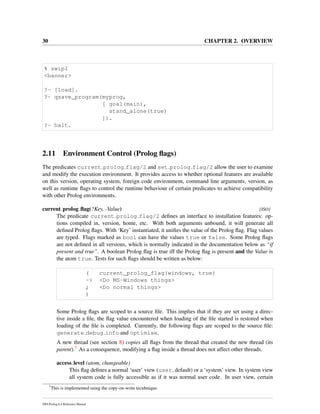 30 CHAPTER 2. OVERVIEW
% swipl
<banner>
?- [load].
?- qsave_program(myprog,
[ goal(main),
stand_alone(true)
]).
?- halt.
2.11 Environment Control (Prolog ﬂags)
The predicates current prolog flag/2 and set prolog flag/2 allow the user to examine
and modify the execution environment. It provides access to whether optional features are available
on this version, operating system, foreign code environment, command line arguments, version, as
well as runtime ﬂags to control the runtime behaviour of certain predicates to achieve compatibility
with other Prolog environments.
current prolog ﬂag(?Key, -Value) [ISO]
The predicate current prolog flag/2 deﬁnes an interface to installation features: op-
tions compiled in, version, home, etc. With both arguments unbound, it will generate all
deﬁned Prolog ﬂags. With ‘Key’ instantiated, it uniﬁes the value of the Prolog ﬂag. Flag values
are typed. Flags marked as bool can have the values true or false. Some Prolog ﬂags
are not deﬁned in all versions, which is normally indicated in the documentation below as “if
present and true”. A boolean Prolog ﬂag is true iff the Prolog ﬂag is present and the Value is
the atom true. Tests for such ﬂags should be written as below:
( current_prolog_flag(windows, true)
-> <Do MS-Windows things>
; <Do normal things>
)
Some Prolog ﬂags are scoped to a source ﬁle. This implies that if they are set using a direc-
tive inside a ﬁle, the ﬂag value encountered when loading of the ﬁle started is restored when
loading of the ﬁle is completed. Currently, the following ﬂags are scoped to the source ﬁle:
generate debug info and optimise.
A new thread (see section 8) copies all ﬂags from the thread that created the new thread (its
parent).7 As a consequence, modifying a ﬂag inside a thread does not affect other threads.
access level (atom, changeable)
This ﬂag deﬁnes a normal ‘user’ view (user, default) or a ‘system’ view. In system view
all system code is fully accessible as if it was normal user code. In user view, certain
7
This is implemented using the copy-on-write tecnhnique.
SWI-Prolog 6.4 Reference Manual
 