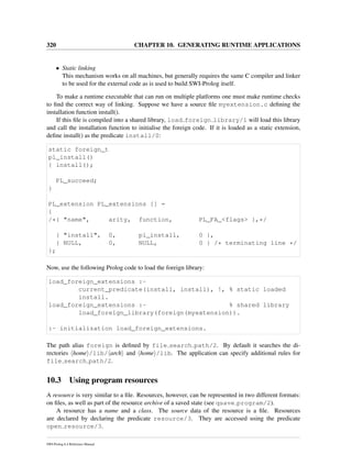 320 CHAPTER 10. GENERATING RUNTIME APPLICATIONS
• Static linking
This mechanism works on all machines, but generally requires the same C compiler and linker
to be used for the external code as is used to build SWI-Prolog itself.
To make a runtime executable that can run on multiple platforms one must make runtime checks
to ﬁnd the correct way of linking. Suppose we have a source ﬁle myextension.c deﬁning the
installation function install().
If this ﬁle is compiled into a shared library, load foreign library/1 will load this library
and call the installation function to initialise the foreign code. If it is loaded as a static extension,
deﬁne install() as the predicate install/0:
static foreign_t
pl_install()
{ install();
PL_succeed;
}
PL_extension PL_extensions [] =
{
/*{ "name", arity, function, PL_FA_<flags> },*/
{ "install", 0, pl_install, 0 },
{ NULL, 0, NULL, 0 } /* terminating line */
};
Now, use the following Prolog code to load the foreign library:
load_foreign_extensions :-
current_predicate(install, install), !, % static loaded
install.
load_foreign_extensions :- % shared library
load_foreign_library(foreign(myextension)).
:- initialization load_foreign_extensions.
The path alias foreign is deﬁned by file search path/2. By default it searches the di-
rectories home /lib/ arch and home /lib. The application can specify additional rules for
file search path/2.
10.3 Using program resources
A resource is very similar to a ﬁle. Resources, however, can be represented in two different formats:
on ﬁles, as well as part of the resource archive of a saved state (see qsave program/2).
A resource has a name and a class. The source data of the resource is a ﬁle. Resources
are declared by declaring the predicate resource/3. They are accessed using the predicate
open resource/3.
SWI-Prolog 6.4 Reference Manual
 