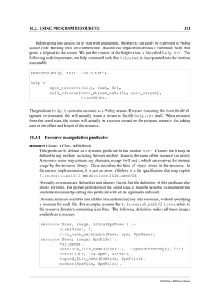 10.3. USING PROGRAM RESOURCES 321
Before going into details, let us start with an example. Short texts can easily be expressed in Prolog
source code, but long texts are cumbersome. Assume our application deﬁnes a command ‘help’ that
prints a helptext to the screen. We put the content of the helptext into a ﬁle called help.txt. The
following code implements our help command such that help.txt is incorporated into the runtime
executable.
resource(help, text, ’help.txt’).
help :-
open_resource(help, text, In),
call_cleanup(copy_stream_data(In, user_output),
close(In)).
The predicate help/0 opens the resource as a Prolog stream. If we are executing this from the devel-
opment environment, this will actually return a stream to the ﬁle help.txt itself. When executed
from the saved state, the stream will actually be a stream opened on the program resource ﬁle, taking
care of the offset and length of the resource.
10.3.1 Resource manipulation predicates
resource(+Name, +Class, +FileSpec)
This predicate is deﬁned as a dynamic predicate in the module user. Clauses for it may be
deﬁned in any module, including the user module. Name is the name of the resource (an atom).
A resource name may contain any character, except for $ and :, which are reserved for internal
usage by the resource library. Class describes the kind of object stored in the resource. In
the current implementation, it is just an atom. FileSpec is a ﬁle speciﬁcation that may exploit
file search path/2 (see absolute file name/2).
Normally, resources are deﬁned as unit clauses (facts), but the deﬁnition of this predicate also
allows for rules. For proper generation of the saved state, it must be possible to enumerate the
available resources by calling this predicate with all its arguments unbound.
Dynamic rules are useful to turn all ﬁles in a certain directory into resources, without specifying
a resource for each ﬁle. For example, assume the file search path/2 icons refers to
the resource directory containing icon ﬁles. The following deﬁnition makes all these images
available as resources:
resource(Name, image, icons(XpmName)) :-
atom(Name), !,
file_name_extension(Name, xpm, XpmName).
resource(Name, image, XpmFile) :-
var(Name),
absolute_file_name(icons(.), [type(directory)], Dir)
concat(Dir, ’/*.xpm’, Pattern),
expand_file_name(Pattern, XpmFiles),
member(XpmFile, XpmFiles).
SWI-Prolog 6.4 Reference Manual
 