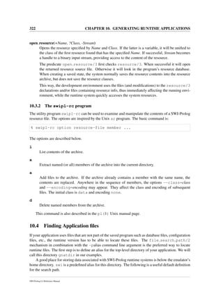 322 CHAPTER 10. GENERATING RUNTIME APPLICATIONS
open resource(+Name, ?Class, -Stream)
Opens the resource speciﬁed by Name and Class. If the latter is a variable, it will be uniﬁed to
the class of the ﬁrst resource found that has the speciﬁed Name. If successful, Stream becomes
a handle to a binary input stream, providing access to the content of the resource.
The predicate open resource/3 ﬁrst checks resource/3. When successful it will open
the returned resource source ﬁle. Otherwise it will look in the program’s resource database.
When creating a saved state, the system normally saves the resource contents into the resource
archive, but does not save the resource clauses.
This way, the development environment uses the ﬁles (and modiﬁcations) to the resource/3
declarations and/or ﬁles containing resource info, thus immediately affecting the running envi-
ronment, while the runtime system quickly accesses the system resources.
10.3.2 The swipl-rc program
The utility program swipl-rc can be used to examine and manipulate the contents of a SWI-Prolog
resource ﬁle. The options are inspired by the Unix ar program. The basic command is:
% swipl-rc option resource-file member ...
The options are described below.
l
List contents of the archive.
x
Extract named (or all) members of the archive into the current directory.
a
Add ﬁles to the archive. If the archive already contains a member with the same name, the
contents are replaced. Anywhere in the sequence of members, the options --class=class
and --encoding=encoding may appear. They affect the class and encoding of subsequent
ﬁles. The initial class is data and encoding none.
d
Delete named members from the archive.
This command is also described in the pl(1) Unix manual page.
10.4 Finding Application ﬁles
If your application uses ﬁles that are not part of the saved program such as database ﬁles, conﬁguration
ﬁles, etc., the runtime version has to be able to locate these ﬁles. The file search path/2
mechanism in combination with the -palias command line argument is the preferred way to locate
runtime ﬁles. The ﬁrst step is to deﬁne an alias for the top-level directory of your application. We will
call this directory gnatdir in our examples.
A good place for storing data associated with SWI-Prolog runtime systems is below the emulator’s
home directory. swi is a predeﬁned alias for this directory. The following is a useful default deﬁnition
for the search path.
SWI-Prolog 6.4 Reference Manual
 
