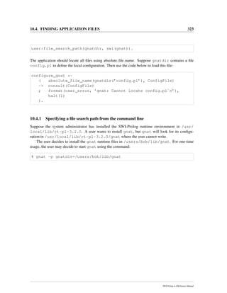 10.4. FINDING APPLICATION FILES 323
user:file_search_path(gnatdir, swi(gnat)).
The application should locate all ﬁles using absolute ﬁle name. Suppose gnatdir contains a ﬁle
config.pl to deﬁne the local conﬁguration. Then use the code below to load this ﬁle:
configure_gnat :-
( absolute_file_name(gnatdir(’config.pl’), ConfigFile)
-> consult(ConfigFile)
; format(user_error, ’gnat: Cannot locate config.pl˜n’),
halt(1)
).
10.4.1 Specifying a ﬁle search path from the command line
Suppose the system administrator has installed the SWI-Prolog runtime environment in /usr/
local/lib/rt-pl-3.2.0. A user wants to install gnat, but gnat will look for its conﬁgu-
ration in /usr/local/lib/rt-pl-3.2.0/gnat where the user cannot write.
The user decides to install the gnat runtime ﬁles in /users/bob/lib/gnat. For one-time
usage, the user may decide to start gnat using the command:
% gnat -p gnatdir=/users/bob/lib/gnat
SWI-Prolog 6.4 Reference Manual
 