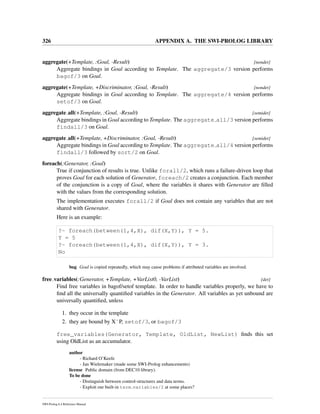 326 APPENDIX A. THE SWI-PROLOG LIBRARY
aggregate(+Template, :Goal, -Result) [nondet]
Aggregate bindings in Goal according to Template. The aggregate/3 version performs
bagof/3 on Goal.
aggregate(+Template, +Discriminator, :Goal, -Result) [nondet]
Aggregate bindings in Goal according to Template. The aggregate/4 version performs
setof/3 on Goal.
aggregate all(+Template, :Goal, -Result) [semidet]
Aggregate bindings in Goal according to Template. The aggregate all/3 version performs
findall/3 on Goal.
aggregate all(+Template, +Discriminator, :Goal, -Result) [semidet]
Aggregate bindings in Goal according to Template. The aggregate all/4 version performs
findall/3 followed by sort/2 on Goal.
foreach(:Generator, :Goal)
True if conjunction of results is true. Unlike forall/2, which runs a failure-driven loop that
proves Goal for each solution of Generator, foreach/2 creates a conjunction. Each member
of the conjunction is a copy of Goal, where the variables it shares with Generator are ﬁlled
with the values from the corresponding solution.
The implementation executes forall/2 if Goal does not contain any variables that are not
shared with Generator.
Here is an example:
?- foreach(between(1,4,X), dif(X,Y)), Y = 5.
Y = 5
?- foreach(between(1,4,X), dif(X,Y)), Y = 3.
No
bug Goal is copied repeatedly, which may cause problems if attributed variables are involved.
free variables(:Generator, +Template, +VarList0, -VarList) [det]
Find free variables in bagof/setof template. In order to handle variables properly, we have to
ﬁnd all the universally quantiﬁed variables in the Generator. All variables as yet unbound are
universally quantiﬁed, unless
1. they occur in the template
2. they are bound by XˆP, setof/3, or bagof/3
free_variables(Generator, Template, OldList, NewList) ﬁnds this set
using OldList as an accumulator.
author
- Richard O’Keefe
- Jan Wielemaker (made some SWI-Prolog enhancements)
license Public domain (from DEC10 library).
To be done
- Distinguish between control-structures and data terms.
- Exploit our built-in term variables/2 at some places?
SWI-Prolog 6.4 Reference Manual
 
