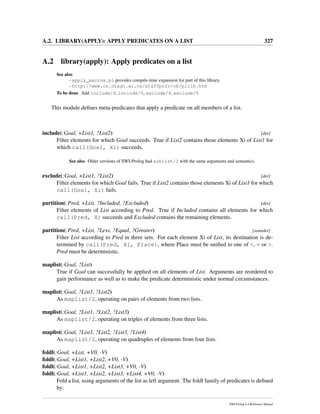 A.2. LIBRARY(APPLY): APPLY PREDICATES ON A LIST 327
A.2 library(apply): Apply predicates on a list
See also
- apply_macros.pl provides compile-time expansion for part of this library.
- http://www.cs.otago.ac.nz/staffpriv/ok/pllib.htm
To be done Add include/4, include/5, exclude/4, exclude/5
This module deﬁnes meta-predicates that apply a predicate on all members of a list.
include(:Goal, +List1, ?List2) [det]
Filter elements for which Goal succeeds. True if List2 contains those elements Xi of List1 for
which call(Goal, Xi) succeeds.
See also Older versions of SWI-Prolog had sublist/3 with the same arguments and semantics.
exclude(:Goal, +List1, ?List2) [det]
Filter elements for which Goal fails. True if List2 contains those elements Xi of List1 for which
call(Goal, Xi) fails.
partition(:Pred, +List, ?Included, ?Excluded) [det]
Filter elements of List according to Pred. True if Included contains all elements for which
call(Pred, X) succeeds and Excluded contains the remaining elements.
partition(:Pred, +List, ?Less, ?Equal, ?Greater) [semidet]
Filter List according to Pred in three sets. For each element Xi of List, its destination is de-
termined by call(Pred, Xi, Place), where Place must be uniﬁed to one of <, = or >.
Pred must be deterministic.
maplist(:Goal, ?List)
True if Goal can successfully be applied on all elements of List. Arguments are reordered to
gain performance as well as to make the predicate deterministic under normal circumstances.
maplist(:Goal, ?List1, ?List2)
As maplist/2, operating on pairs of elements from two lists.
maplist(:Goal, ?List1, ?List2, ?List3)
As maplist/2, operating on triples of elements from three lists.
maplist(:Goal, ?List1, ?List2, ?List3, ?List4)
As maplist/2, operating on quadruples of elements from four lists.
foldl(:Goal, +List, +V0, -V)
foldl(:Goal, +List1, +List2, +V0, -V)
foldl(:Goal, +List1, +List2, +List3, +V0, -V)
foldl(:Goal, +List1, +List2, +List3, +List4, +V0, -V)
Fold a list, using arguments of the list as left argument. The foldl family of predicates is deﬁned
by:
SWI-Prolog 6.4 Reference Manual
 