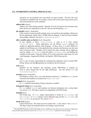 2.11. ENVIRONMENT CONTROL (PROLOG FLAGS) 31
operations are not permitted and some details are kept invisible. We leave the exact
consequences undeﬁned, but, for example, system code can be traced using system access
and system predicates can be redeﬁned.
address bits (integer)
Address size of the hosting machine. Typically 32 or 64. Except for the maximum stack
limit, this has few implications to the user. See also the Prolog ﬂag arch.
agc margin (integer, changeable)
If this amount of atoms possible garbage atoms exist perform atom garbage collection at
the ﬁrst opportunity. Initial value is 10,000. May be changed. A value of 0 (zero) disables
atom garbage collection. See also PL register atom().8
allow variable name as functor (bool, changeable)
If true (default is false), Functor(arg) is read as if it were written
’Functor’(arg). Some applications use the Prolog read/1 predicate for
reading an application-deﬁned script language. In these cases, it is often difﬁcult to
explain to non-Prolog users of the application that constants and functions can only start
with a lowercase letter. Variables can be turned into atoms starting with an uppercase
atom by calling read term/2 using the option variable names and binding the
variables to their name. Using this feature, F(x) can be turned into valid syntax for such
script languages. Suggested by Robert van Engelen. SWI-Prolog speciﬁc.
argv (list)
List is a list of atoms representing the command line arguments used to invoke SWI-
Prolog. Please note that all arguments are included in the list returned.
arch (atom)
Identiﬁer for the hardware and operating system SWI-Prolog is running on.
Used to select foreign ﬁles for the right architecture. See also section 9.2.3 and
file search path/2.
associate (atom, changeable)
On Windows systems, this is set to the ﬁlename extension (pl (default) or pro (can be
selected in the installer)) associated with swipl-win.exe.
autoload (bool, changeable)
If true (default) autoloading of library functions is enabled.
backquoted string (bool, changeable)
If true (default false), read translates text between backquotes into a string object
(see section 4.24). This ﬂag is mainly for compatibility with LPA Prolog.
bounded (bool)
ISO Prolog ﬂag. If true, integer representation is bound by min integer and
max integer. If false integers can be arbitrarily large and the min integer and
max integer are not present. See section 4.27.2.
break level (integer)
Current break-level. The initial top level (started with -t) has value 0. See break/0.
This ﬂag is absent from threads that are not running a top-level loop.
8
Given that SWI-Prolog has no limit on the length of atoms, 10,000 atoms may still occupy a lot of memory. Applications
using extremely large atoms may wish to call garbage collect atoms/0 explicitly or lower the margin.
SWI-Prolog 6.4 Reference Manual
 
