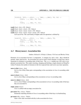 328 APPENDIX A. THE SWI-PROLOG LIBRARY
foldl(P, [X11,...,X1n], ..., [Xm1,...,Xmn], V0, Vn) :-
P(X11, ..., Xm1, V0, V1),
...
P(X1n, ..., Xmn, V’, Vn).
scanl(:Goal, +List, +V0, -Values)
scanl(:Goal, +List1, +List2, +V0, -Values)
scanl(:Goal, +List1, +List2, +List3, +V0, -Values)
scanl(:Goal, +List1, +List2, +List3, +List4, +V0, -Values)
Left scan of list. The scanl family of higher order list operations is deﬁned by:
scanl(P, [X11,...,X1n], ..., [Xm1,...,Xmn], V0,
[V0,V1,...,Vn]) :-
P(X11, ..., Xmn, V0, V1),
...
P(X1n, ..., Xmn, V’, Vn).
A.3 library(assoc): Association lists
Authors: Richard A. O’Keefe, L.Damas, V.S.Costa and Markus Triska
Elements of an association list have 2 components: A (unique) key and a value. Keys should be
ground, values need not be. An association list can be used to fetch elements via their keys and to
enumerate its elements in ascending order of their keys. The assoc module uses AVL trees to im-
plement association lists. This makes inserting, changing and fetching a single element an O(log(N))
(where N denotes the number of elements in the list) expected time (and worst-case time) operation.
assoc to list(+Assoc, -List)
List is a list of Key-Value pairs corresponding to the associations in Assoc in ascending order
of keys.
assoc to keys(+Assoc, -List)
List is a list of Keys corresponding to the associations in Assoc in ascending order.
assoc to values(+Assoc, -List)
List is a list of Values corresponding to the associations in Assoc in ascending order of the keys
they are associated to.
empty assoc(-Assoc)
Assoc is uniﬁed with an empty association list.
gen assoc(?Key, +Assoc, ?Value)
Enumerate matching elements of Assoc in ascending order of their keys via backtracking.
get assoc(+Key, +Assoc, ?Value)
Value is the value associated with Key in the association list Assoc.
SWI-Prolog 6.4 Reference Manual
 