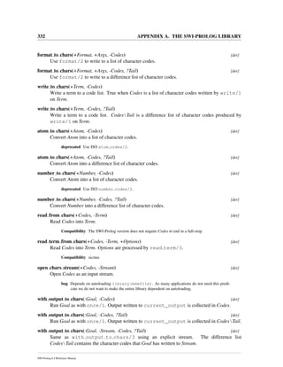 332 APPENDIX A. THE SWI-PROLOG LIBRARY
format to chars(+Format, +Args, -Codes) [det]
Use format/2 to write to a list of character codes.
format to chars(+Format, +Args, -Codes, ?Tail) [det]
Use format/2 to write to a difference list of character codes.
write to chars(+Term, -Codes)
Write a term to a code list. True when Codes is a list of character codes written by write/1
on Term.
write to chars(+Term, -Codes, ?Tail)
Write a term to a code list. CodesTail is a difference list of character codes produced by
write/1 on Term.
atom to chars(+Atom, -Codes) [det]
Convert Atom into a list of character codes.
deprecated Use ISO atom codes/2.
atom to chars(+Atom, -Codes, ?Tail) [det]
Convert Atom into a difference list of character codes.
number to chars(+Number, -Codes) [det]
Convert Atom into a list of character codes.
deprecated Use ISO number codes/2.
number to chars(+Number, -Codes, ?Tail) [det]
Convert Number into a difference list of character codes.
read from chars(+Codes, -Term) [det]
Read Codes into Term.
Compatibility The SWI-Prolog version does not require Codes to end in a full-stop.
read term from chars(+Codes, -Term, +Options) [det]
Read Codes into Term. Options are processed by read term/3.
Compatibility sicstus
open chars stream(+Codes, -Stream) [det]
Open Codes as an input stream.
bug Depends on autoloading library(memfile). As many applications do not need this predi-
cate we do not want to make the entire library dependent on autoloading.
with output to chars(:Goal, -Codes) [det]
Run Goal as with once/1. Output written to current_output is collected in Codes.
with output to chars(:Goal, -Codes, ?Tail) [det]
Run Goal as with once/1. Output written to current_output is collected in CodesTail.
with output to chars(:Goal, -Stream, -Codes, ?Tail) [det]
Same as with output to chars/3 using an explicit stream. The difference list
CodesTail contains the character codes that Goal has written to Stream.
SWI-Prolog 6.4 Reference Manual
 