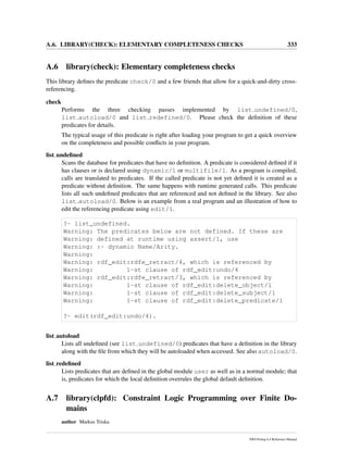 A.6. LIBRARY(CHECK): ELEMENTARY COMPLETENESS CHECKS 333
A.6 library(check): Elementary completeness checks
This library deﬁnes the predicate check/0 and a few friends that allow for a quick-and-dirty cross-
referencing.
check
Performs the three checking passes implemented by list undefined/0,
list autoload/0 and list redefined/0. Please check the deﬁnition of these
predicates for details.
The typical usage of this predicate is right after loading your program to get a quick overview
on the completeness and possible conﬂicts in your program.
list undeﬁned
Scans the database for predicates that have no deﬁnition. A predicate is considered deﬁned if it
has clauses or is declared using dynamic/1 or multifile/1. As a program is compiled,
calls are translated to predicates. If the called predicate is not yet deﬁned it is created as a
predicate without deﬁnition. The same happens with runtime generated calls. This predicate
lists all such undeﬁned predicates that are referenced and not deﬁned in the library. See also
list autoload/0. Below is an example from a real program and an illustration of how to
edit the referencing predicate using edit/1.
?- list_undefined.
Warning: The predicates below are not defined. If these are
Warning: defined at runtime using assert/1, use
Warning: :- dynamic Name/Arity.
Warning:
Warning: rdf_edit:rdfe_retract/4, which is referenced by
Warning: 1-st clause of rdf_edit:undo/4
Warning: rdf_edit:rdfe_retract/3, which is referenced by
Warning: 1-st clause of rdf_edit:delete_object/1
Warning: 1-st clause of rdf_edit:delete_subject/1
Warning: 1-st clause of rdf_edit:delete_predicate/1
?- edit(rdf_edit:undo/4).
list autoload
Lists all undeﬁned (see list undefined/0) predicates that have a deﬁnition in the library
along with the ﬁle from which they will be autoloaded when accessed. See also autoload/0.
list redeﬁned
Lists predicates that are deﬁned in the global module user as well as in a normal module; that
is, predicates for which the local deﬁnition overrules the global default deﬁnition.
A.7 library(clpfd): Constraint Logic Programming over Finite Do-
mains
author Markus Triska
SWI-Prolog 6.4 Reference Manual
 