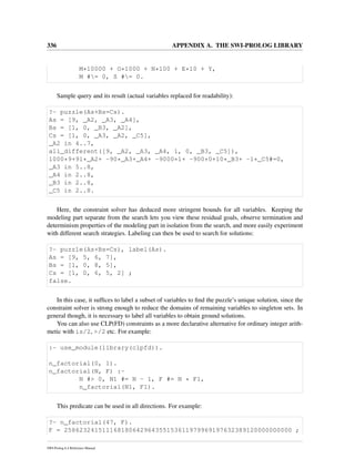 336 APPENDIX A. THE SWI-PROLOG LIBRARY
M*10000 + O*1000 + N*100 + E*10 + Y,
M #= 0, S #= 0.
Sample query and its result (actual variables replaced for readability):
?- puzzle(As+Bs=Cs).
As = [9, _A2, _A3, _A4],
Bs = [1, 0, _B3, _A2],
Cs = [1, 0, _A3, _A2, _C5],
_A2 in 4..7,
all_different([9, _A2, _A3, _A4, 1, 0, _B3, _C5]),
1000*9+91*_A2+ -90*_A3+_A4+ -9000*1+ -900*0+10*_B3+ -1*_C5#=0,
_A3 in 5..8,
_A4 in 2..8,
_B3 in 2..8,
_C5 in 2..8.
Here, the constraint solver has deduced more stringent bounds for all variables. Keeping the
modeling part separate from the search lets you view these residual goals, observe termination and
determinism properties of the modeling part in isolation from the search, and more easily experiment
with different search strategies. Labeling can then be used to search for solutions:
?- puzzle(As+Bs=Cs), label(As).
As = [9, 5, 6, 7],
Bs = [1, 0, 8, 5],
Cs = [1, 0, 6, 5, 2] ;
false.
In this case, it sufﬁces to label a subset of variables to ﬁnd the puzzle’s unique solution, since the
constraint solver is strong enough to reduce the domains of remaining variables to singleton sets. In
general though, it is necessary to label all variables to obtain ground solutions.
You can also use CLP(FD) constraints as a more declarative alternative for ordinary integer arith-
metic with is/2, >/2 etc. For example:
:- use_module(library(clpfd)).
n_factorial(0, 1).
n_factorial(N, F) :-
N #> 0, N1 #= N - 1, F #= N * F1,
n_factorial(N1, F1).
This predicate can be used in all directions. For example:
?- n_factorial(47, F).
F = 258623241511168180642964355153611979969197632389120000000000 ;
SWI-Prolog 6.4 Reference Manual
 