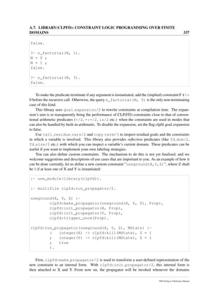 A.7. LIBRARY(CLPFD): CONSTRAINT LOGIC PROGRAMMING OVER FINITE
DOMAINS 337
false.
?- n_factorial(N, 1).
N = 0 ;
N = 1 ;
false.
?- n_factorial(N, 3).
false.
To make the predicate terminate if any argument is instantiated, add the (implied) constraint F #=
0 before the recursive call. Otherwise, the query n_factorial(N, 0) is the only non-terminating
case of this kind.
This library uses goal expansion/2 to rewrite constraints at compilation time. The expan-
sion’s aim is to transparently bring the performance of CLP(FD) constraints close to that of conven-
tional arithmetic predicates (</2, =:=/2, is/2 etc.) when the constraints are used in modes that
can also be handled by built-in arithmetic. To disable the expansion, set the ﬂag clpfd goal expansion
to false.
Use call residue vars/2 and copy term/3 to inspect residual goals and the constraints
in which a variable is involved. This library also provides reﬂection predicates (like fd dom/2,
fd size/2 etc.) with which you can inspect a variable’s current domain. These predicates can be
useful if you want to implement your own labeling strategies.
You can also deﬁne custom constraints. The mechanism to do this is not yet ﬁnalised, and we
welcome suggestions and descriptions of use cases that are important to you. As an example of how it
can be done currently, let us deﬁne a new custom constraint ”oneground(X,Y,Z)”, where Z shall
be 1 if at least one of X and Y is instantiated:
:- use_module(library(clpfd)).
:- multifile clpfd:run_propagator/2.
oneground(X, Y, Z) :-
clpfd:make_propagator(oneground(X, Y, Z), Prop),
clpfd:init_propagator(X, Prop),
clpfd:init_propagator(Y, Prop),
clpfd:trigger_once(Prop).
clpfd:run_propagator(oneground(X, Y, Z), MState) :-
( integer(X) -> clpfd:kill(MState), Z = 1
; integer(Y) -> clpfd:kill(MState), Z = 1
; true
).
First, clpfd:make propagator/2 is used to transform a user-deﬁned representation of the
new constraint to an internal form. With clpfd:init propagator/2, this internal form is
then attached to X and Y. From now on, the propagator will be invoked whenever the domains
SWI-Prolog 6.4 Reference Manual
 
