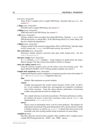 32 CHAPTER 2. OVERVIEW
c cc (atom, changeable)
Name of the C compiler used to compile SWI-Prolog. Normally either gcc or cc. See
section 9.5.
c cﬂags (atom, changeable)
CFLAGS used to compile SWI-Prolog. See section 9.5.
c ldﬂags (atom, changeable)
LDFLAGS used to link SWI-Prolog. See section 9.5.
c libs (atom, changeable)
Libraries needed to link executables that embed SWI-Prolog. Typically -lswipl if the
SWI-Prolog kernel is a shared (DLL). If the SWI-Prolog kernel is in a static library, this
ﬂag also contains the dependencies.
c libplso (atom, changeable)
Libraries needed to link extensions (shared object, DLL) to SWI-Prolog. Typically empty
on ELF systems and -lswipl on COFF-based systems. See section 9.5.
char conversion (bool, changeable)
Determines whether character conversion takes place while reading terms. See also
char conversion/2.
character escapes (bool, changeable)
If true (default), read/1 interprets  escape sequences in quoted atoms and strings.
May be changed. This ﬂag is local to the module in which it is changed.
colon sets calling context (bool)
Using the construct module : goal sets the calling context for executing goal . This
ﬂag is deﬁned by ISO/IEC 13211-2 (Prolog modules standard). See section 5.
compile meta arguments (atom, changeable)
Experimental ﬂag that controls compilation of arguments passed to meta-calls marked ‘0’
or ‘ˆ’ (see meta predicate/1). Supported values are:
false
(default). Meta-arguments are passed verbatim.
control
Compile meta-arguments that contain control structures ((A,B), (A;B), (A-¿B;C),
etc.). If not compiled at compile time, such arguments are compiled to a temporary
clause before execution. Using this option enhances performance of processing
complex meta-goals that are known at compile time.
true
Also compile references to normal user predicates. This harms performance (a little),
but enhances the power of poor-mens consistency check used by make/0 and
implemented by list undefined/0.
always
Always create an intermediate clause, even for system predicates. This prepares for
replacing the normal head of the generated predicate with a special reference (similar
to database references as used by, e.g., assert/2) that provides direct access to the
executable code, thus avoiding runtime lookup of predicates for meta-calling.
compiled at (atom)
Describes when the system has been compiled. Only available if the C compiler used to
compile SWI-Prolog provides the DATE and TIME macros.
SWI-Prolog 6.4 Reference Manual
 