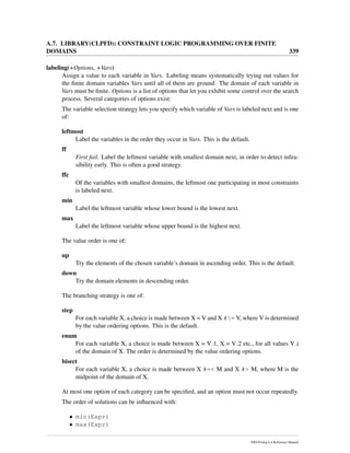 A.7. LIBRARY(CLPFD): CONSTRAINT LOGIC PROGRAMMING OVER FINITE
DOMAINS 339
labeling(+Options, +Vars)
Assign a value to each variable in Vars. Labeling means systematically trying out values for
the ﬁnite domain variables Vars until all of them are ground. The domain of each variable in
Vars must be ﬁnite. Options is a list of options that let you exhibit some control over the search
process. Several categories of options exist:
The variable selection strategy lets you specify which variable of Vars is labeled next and is one
of:
leftmost
Label the variables in the order they occur in Vars. This is the default.
ff
First fail. Label the leftmost variable with smallest domain next, in order to detect infea-
sibility early. This is often a good strategy.
ffc
Of the variables with smallest domains, the leftmost one participating in most constraints
is labeled next.
min
Label the leftmost variable whose lower bound is the lowest next.
max
Label the leftmost variable whose upper bound is the highest next.
The value order is one of:
up
Try the elements of the chosen variable’s domain in ascending order. This is the default.
down
Try the domain elements in descending order.
The branching strategy is one of:
step
For each variable X, a choice is made between X = V and X #= V, where V is determined
by the value ordering options. This is the default.
enum
For each variable X, a choice is made between X = V 1, X = V 2 etc., for all values V i
of the domain of X. The order is determined by the value ordering options.
bisect
For each variable X, a choice is made between X #=< M and X #> M, where M is the
midpoint of the domain of X.
At most one option of each category can be speciﬁed, and an option must not occur repeatedly.
The order of solutions can be inﬂuenced with:
• min(Expr)
• max(Expr)
SWI-Prolog 6.4 Reference Manual
 
