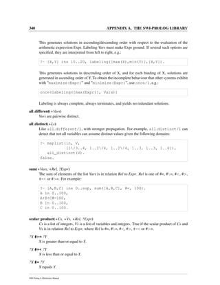 340 APPENDIX A. THE SWI-PROLOG LIBRARY
This generates solutions in ascending/descending order with respect to the evaluation of the
arithmetic expression Expr. Labeling Vars must make Expr ground. If several such options are
speciﬁed, they are interpreted from left to right, e.g.:
?- [X,Y] ins 10..20, labeling([max(X),min(Y)],[X,Y]).
This generates solutions in descending order of X, and for each binding of X, solutions are
generated in ascending order of Y. To obtain the incomplete behaviour that other systems exhibit
with ”maximize(Expr)” and ”minimize(Expr)”, use once/1, e.g.:
once(labeling([max(Expr)], Vars))
Labeling is always complete, always terminates, and yields no redundant solutions.
all different(+Vars)
Vars are pairwise distinct.
all distinct(+Ls)
Like all different/1, with stronger propagation. For example, all distinct/1 can
detect that not all variables can assume distinct values given the following domains:
?- maplist(in, V,
[1/3..4, 1..2/4, 1..2/4, 1..3, 1..3, 1..6]),
all_distinct(V).
false.
sum(+Vars, +Rel, ?Expr)
The sum of elements of the list Vars is in relation Rel to Expr. Rel is one of #=, #=, #<, #>,
#=< or #>=. For example:
?- [A,B,C] ins 0..sup, sum([A,B,C], #=, 100).
A in 0..100,
A+B+C#=100,
B in 0..100,
C in 0..100.
scalar product(+Cs, +Vs, +Rel, ?Expr)
Cs is a list of integers, Vs is a list of variables and integers. True if the scalar product of Cs and
Vs is in relation Rel to Expr, where Rel is #=, #=, #<, #>, #=< or #>=.
?X #>= ?Y
X is greater than or equal to Y.
?X #=< ?Y
X is less than or equal to Y.
?X #= ?Y
X equals Y.
SWI-Prolog 6.4 Reference Manual
 