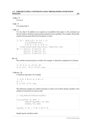 A.7. LIBRARY(CLPFD): CONSTRAINT LOGIC PROGRAMMING OVER FINITE
DOMAINS 341
?X #= ?Y
X is not Y.
?X #> ?Y
X is greater than Y.
?X #< ?Y
X is less than Y. In addition to its regular use in problems that require it, this constraint can
also be useful to eliminate uninteresting symmetries from a problem. For example, all possible
matches between pairs built from four players in total:
?- Vs = [A,B,C,D], Vs ins 1..4,
all_different(Vs),
A #< B, C #< D, A #< C,
findall(pair(A,B)-pair(C,D), label(Vs), Ms).
Ms = [ pair(1, 2)-pair(3, 4),
pair(1, 3)-pair(2, 4),
pair(1, 4)-pair(2, 3)].
# +Q
The reiﬁable constraint Q does not hold. For example, to obtain the complement of a domain:
?- # X in -3..0/10..80.
X in inf.. -4/1..9/81..sup.
?P #<==> ?Q
P and Q are equivalent. For example:
?- X #= 4 #<==> B, X #= 4.
B = 0,
X in inf..3/5..sup.
The following example uses reiﬁed constraints to relate a list of ﬁnite domain variables to the
number of occurrences of a given value:
:- use_module(library(clpfd)).
vs_n_num(Vs, N, Num) :-
maplist(eq_b(N), Vs, Bs),
sum(Bs, #=, Num).
eq_b(X, Y, B) :- X #= Y #<==> B.
Sample queries and their results:
SWI-Prolog 6.4 Reference Manual
 