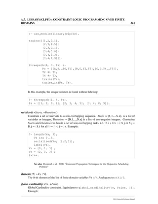 A.7. LIBRARY(CLPFD): CONSTRAINT LOGIC PROGRAMMING OVER FINITE
DOMAINS 343
:- use_module(library(clpfd)).
trains([[1,2,0,1],
[2,3,4,5],
[2,3,0,1],
[3,4,5,6],
[3,4,2,3],
[3,4,8,9]]).
threepath(A, D, Ps) :-
Ps = [[A,B,_T0,T1],[B,C,T2,T3],[C,D,T4,_T5]],
T2 #> T1,
T4 #> T3,
trains(Ts),
tuples_in(Ps, Ts).
In this example, the unique solution is found without labeling:
?- threepath(1, 4, Ps).
Ps = [[1, 2, 0, 1], [2, 3, 4, 5], [3, 4, 8, 9]].
serialized(+Starts, +Durations)
Constrain a set of intervals to a non-overlapping sequence. Starts = [S 1,...,S n], is a list of
variables or integers, Durations = [D 1,...,D n] is a list of non-negative integers. Constrains
Starts and Durations to denote a set of non-overlapping tasks, i.e.: S i + D i =< S j or S j +
D j =< S i for all 1 =< i < j =< n. Example:
?- length(Vs, 3),
Vs ins 0..3,
serialized(Vs, [1,2,3]),
label(Vs).
Vs = [0, 1, 3] ;
Vs = [2, 0, 3] ;
false.
See also Dorndorf et al. 2000, ”Constraint Propagation Techniques for the Disjunctive Scheduling
Problem”
element(?N, +Vs, ?V)
The N-th element of the list of ﬁnite domain variables Vs is V. Analogous to nth1/3.
global cardinality(+Vs, +Pairs)
Global Cardinality constraint. Equivalent to global_cardinality(Vs, Pairs, []).
Example:
SWI-Prolog 6.4 Reference Manual
 