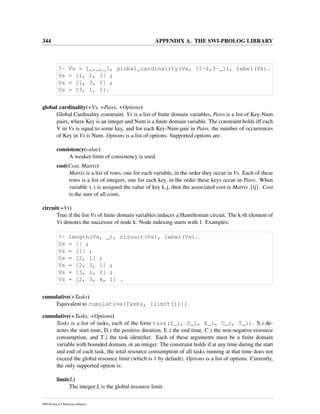 344 APPENDIX A. THE SWI-PROLOG LIBRARY
?- Vs = [_,_,_], global_cardinality(Vs, [1-2,3-_]), label(Vs).
Vs = [1, 1, 3] ;
Vs = [1, 3, 1] ;
Vs = [3, 1, 1].
global cardinality(+Vs, +Pairs, +Options)
Global Cardinality constraint. Vs is a list of ﬁnite domain variables, Pairs is a list of Key-Num
pairs, where Key is an integer and Num is a ﬁnite domain variable. The constraint holds iff each
V in Vs is equal to some key, and for each Key-Num pair in Pairs, the number of occurrences
of Key in Vs is Num. Options is a list of options. Supported options are:
consistency(value)
A weaker form of consistency is used.
cost(Cost, Matrix)
Matrix is a list of rows, one for each variable, in the order they occur in Vs. Each of these
rows is a list of integers, one for each key, in the order these keys occur in Pairs. When
variable v i is assigned the value of key k j, then the associated cost is Matrix {ij}. Cost
is the sum of all costs.
circuit(+Vs)
True if the list Vs of ﬁnite domain variables induces a Hamiltonian circuit. The k-th element of
Vs denotes the successor of node k. Node indexing starts with 1. Examples:
?- length(Vs, _), circuit(Vs), label(Vs).
Vs = [] ;
Vs = [1] ;
Vs = [2, 1] ;
Vs = [2, 3, 1] ;
Vs = [3, 1, 2] ;
Vs = [2, 3, 4, 1] .
cumulative(+Tasks)
Equivalent to cumulative(Tasks, [limit(1)]).
cumulative(+Tasks, +Options)
Tasks is a list of tasks, each of the form task(S_i, D_i, E_i, C_i, T_i). S i de-
notes the start time, D i the positive duration, E i the end time, C i the non-negative resource
consumption, and T i the task identiﬁer. Each of these arguments must be a ﬁnite domain
variable with bounded domain, or an integer. The constraint holds if at any time during the start
and end of each task, the total resource consumption of all tasks running at that time does not
exceed the global resource limit (which is 1 by default). Options is a list of options. Currently,
the only supported option is:
limit(L)
The integer L is the global resource limit.
SWI-Prolog 6.4 Reference Manual
 