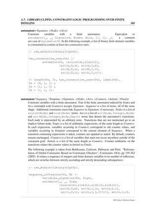 A.7. LIBRARY(CLPFD): CONSTRAINT LOGIC PROGRAMMING OVER FINITE
DOMAINS 345
automaton(+Signature, +Nodes, +Arcs)
Constrain variables with a ﬁnite automaton. Equivalent to
automaton(_, _, Signature, Nodes, Arcs, [], [], _), a common
use case of automaton/8. In the following example, a list of binary ﬁnite domain variables
is constrained to contain at least two consecutive ones:
:- use_module(library(clpfd)).
two_consecutive_ones(Vs) :-
automaton(Vs, [source(a),sink(c)],
[arc(a,0,a), arc(a,1,b),
arc(b,0,a), arc(b,1,c),
arc(c,0,c), arc(c,1,c)]).
?- length(Vs, 3), two_consecutive_ones(Vs), label(Vs).
Vs = [0, 1, 1] ;
Vs = [1, 1, 0] ;
Vs = [1, 1, 1].
automaton(?Sequence, ?Template, +Signature, +Nodes, +Arcs, +Counters, +Initials, ?Finals)
Constrain variables with a ﬁnite automaton. True if the ﬁnite automaton induced by Nodes and
Arcs (extended with Counters) accepts Signature. Sequence is a list of terms, all of the same
shape. Additional constraints must link Sequence to Signature, if necessary. Nodes is a list of
source(Node) and sink(Node) terms. Arcs is a list of arc(Node,Integer,Node)
and arc(Node,Integer,Node,Exprs) terms that denote the automaton’s transitions.
Each node is represented by an arbitrary term. Transitions that are not mentioned go to an
implicit failure node. Exprs is a list of arithmetic expressions, of the same length as Counters.
In each expression, variables occurring in Counters correspond to old counter values, and
variables occurring in Template correspond to the current element of Sequence. When a
transition containing expressions is taken, counters are updated as stated. By default, counters
remain unchanged. Counters is a list of variables that must not occur anywhere outside of the
constraint goal. Initials is a list of the same length as Counters. Counter arithmetic on the
transitions relates the counter values in Initials to Finals.
The following example is taken from Beldiceanu, Carlsson, Debruyne and Petit: ”Reformu-
lation of Global Constraints Based on Constraints Checkers”, Constraints 10(4), pp 339-362
(2005). It relates a sequence of integers and ﬁnite domain variables to its number of inﬂexions,
which are switches between strictly ascending and strictly descending subsequences:
:- use_module(library(clpfd)).
sequence_inflexions(Vs, N) :-
variables_signature(Vs, Sigs),
automaton(_, _, Sigs,
[source(s),sink(i),sink(j),sink(s)],
[arc(s,0,s), arc(s,1,j), arc(s,2,i),
arc(i,0,i), arc(i,1,j,[C+1]), arc(i,2,i),
SWI-Prolog 6.4 Reference Manual
 