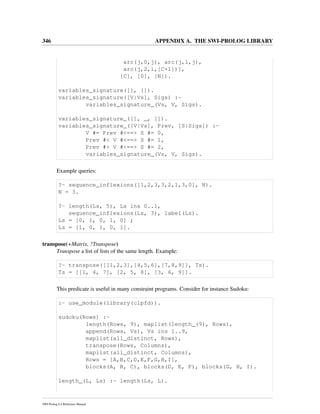 346 APPENDIX A. THE SWI-PROLOG LIBRARY
arc(j,0,j), arc(j,1,j),
arc(j,2,i,[C+1])],
[C], [0], [N]).
variables_signature([], []).
variables_signature([V|Vs], Sigs) :-
variables_signature_(Vs, V, Sigs).
variables_signature_([], _, []).
variables_signature_([V|Vs], Prev, [S|Sigs]) :-
V #= Prev #<==> S #= 0,
Prev #< V #<==> S #= 1,
Prev #> V #<==> S #= 2,
variables_signature_(Vs, V, Sigs).
Example queries:
?- sequence_inflexions([1,2,3,3,2,1,3,0], N).
N = 3.
?- length(Ls, 5), Ls ins 0..1,
sequence_inflexions(Ls, 3), label(Ls).
Ls = [0, 1, 0, 1, 0] ;
Ls = [1, 0, 1, 0, 1].
transpose(+Matrix, ?Transpose)
Transpose a list of lists of the same length. Example:
?- transpose([[1,2,3],[4,5,6],[7,8,9]], Ts).
Ts = [[1, 4, 7], [2, 5, 8], [3, 6, 9]].
This predicate is useful in many constraint programs. Consider for instance Sudoku:
:- use_module(library(clpfd)).
sudoku(Rows) :-
length(Rows, 9), maplist(length_(9), Rows),
append(Rows, Vs), Vs ins 1..9,
maplist(all_distinct, Rows),
transpose(Rows, Columns),
maplist(all_distinct, Columns),
Rows = [A,B,C,D,E,F,G,H,I],
blocks(A, B, C), blocks(D, E, F), blocks(G, H, I).
length_(L, Ls) :- length(Ls, L).
SWI-Prolog 6.4 Reference Manual
 