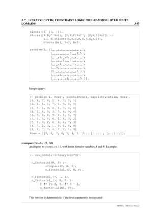 A.7. LIBRARY(CLPFD): CONSTRAINT LOGIC PROGRAMMING OVER FINITE
DOMAINS 347
blocks([], [], []).
blocks([A,B,C|Bs1], [D,E,F|Bs2], [G,H,I|Bs3]) :-
all_distinct([A,B,C,D,E,F,G,H,I]),
blocks(Bs1, Bs2, Bs3).
problem(1, [[_,_,_,_,_,_,_,_,_],
[_,_,_,_,_,3,_,8,5],
[_,_,1,_,2,_,_,_,_],
[_,_,_,5,_,7,_,_,_],
[_,_,4,_,_,_,1,_,_],
[_,9,_,_,_,_,_,_,_],
[5,_,_,_,_,_,_,7,3],
[_,_,2,_,1,_,_,_,_],
[_,_,_,_,4,_,_,_,9]]).
Sample query:
?- problem(1, Rows), sudoku(Rows), maplist(writeln, Rows).
[9, 8, 7, 6, 5, 4, 3, 2, 1]
[2, 4, 6, 1, 7, 3, 9, 8, 5]
[3, 5, 1, 9, 2, 8, 7, 4, 6]
[1, 2, 8, 5, 3, 7, 6, 9, 4]
[6, 3, 4, 8, 9, 2, 1, 5, 7]
[7, 9, 5, 4, 6, 1, 8, 3, 2]
[5, 1, 9, 2, 8, 6, 4, 7, 3]
[4, 7, 2, 3, 1, 9, 5, 6, 8]
[8, 6, 3, 7, 4, 5, 2, 1, 9]
Rows = [[9, 8, 7, 6, 5, 4, 3, 2|...], ... , [...|...]].
zcompare(?Order, ?A, ?B)
Analogous to compare/3, with ﬁnite domain variables A and B. Example:
:- use_module(library(clpfd)).
n_factorial(N, F) :-
zcompare(C, N, 0),
n_factorial_(C, N, F).
n_factorial_(=, _, 1).
n_factorial_(>, N, F) :-
F #= F0*N, N1 #= N - 1,
n_factorial(N1, F0).
This version is deterministic if the ﬁrst argument is instantiated:
SWI-Prolog 6.4 Reference Manual
 