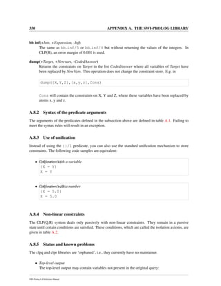 350 APPENDIX A. THE SWI-PROLOG LIBRARY
bb inf(+Ints, +Expression, -Inf)
The same as bb inf/5 or bb inf/4 but without returning the values of the integers. In
CLP(R), an error margin of 0.001 is used.
dump(+Target, +Newvars, -CodedAnswer)
Returns the constraints on Target in the list CodedAnswer where all variables of Target have
been replaced by NewVars. This operation does not change the constraint store. E.g. in
dump([X,Y,Z],[x,y,z],Cons)
Cons will contain the constraints on X, Y and Z, where these variables have been replaced by
atoms x, y and z.
A.8.2 Syntax of the predicate arguments
The arguments of the predicates deﬁned in the subsection above are deﬁned in table A.1. Failing to
meet the syntax rules will result in an exception.
A.8.3 Use of uniﬁcation
Instead of using the {}/1 predicate, you can also use the standard uniﬁcation mechanism to store
constraints. The following code samples are equivalent:
• Uniﬁcation with a variable{X =:= Y}
{X = Y}
X = Y
• Uniﬁcation with a number{X =:= 5.0}
{X = 5.0}
X = 5.0
A.8.4 Non-linear constraints
The CLP(Q,R) system deals only passively with non-linear constraints. They remain in a passive
state until certain conditions are satisﬁed. These conditions, which are called the isolation axioms, are
given in table A.2.
A.8.5 Status and known problems
The clpq and clpr libraries are ‘orphaned’, i.e., they currently have no maintainer.
• Top-level output
The top-level output may contain variables not present in the original query:
SWI-Prolog 6.4 Reference Manual
 