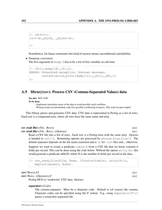 352 APPENDIX A. THE SWI-PROLOG LIBRARY
?- {X+Y>=1}.
{Y=1-X+_G2160, _G2160>=0}.
?-
Nonetheless, for linear constraints this kind of answer means unconditional satisﬁability.
• Dumping constraints
The ﬁrst argument of dump/3 has to be a list of free variables at call-time:
?- {X=1},dump([X],[Y],L).
ERROR: Unhandled exception: Unknown message:
instantiation_error(dump([1],[_G11],_G6),1)
?-
A.9 library(csv): Process CSV (Comma-Separated Values) data
See also RFC 4180
To be done
- Implement immediate assert of the data to avoid possible stack overﬂows.
- Writing creates an intermediate code-list, possibly overﬂowing resources. This waits for pure output!
This library parses and generates CSV data. CSV data is represented in Prolog as a list of rows.
Each row is a compound term, where all rows have the same name and arity.
csv read ﬁle(+File, -Rows) [det]
csv read ﬁle(+File, -Rows, +Options) [det]
Read a CSV ﬁle into a list of rows. Each row is a Prolog term with the same arity. Options
is handed to csv//2. Remaining options are processed by phrase from file/3. The
default separator depends on the ﬁle name extension and is t for .tsv ﬁles and , otherwise.
Suppose we want to create a predicate table/6 from a CSV ﬁle that we know contains 6
ﬁelds per record. This can be done using the code below. Without the option arity(6), this
would generate a predicate table/N, where N is the number of ﬁelds per record in the data.
?- csv_read_file(File, Rows, [functor(table), arity(6)]),
maplist(assert, Rows).
csv(?Rows) // [det]
csv(?Rows, +Options) // [det]
Prolog DCG to ‘read/write’ CSV data. Options:
separator(+Code)
The comma-separator. Must be a character code. Default is (of course) the comma.
Character codes can be speciﬁed using the 0’ notion. E.g., using separator(0’;)
parses a semicolon separated ﬁle.
SWI-Prolog 6.4 Reference Manual
 
