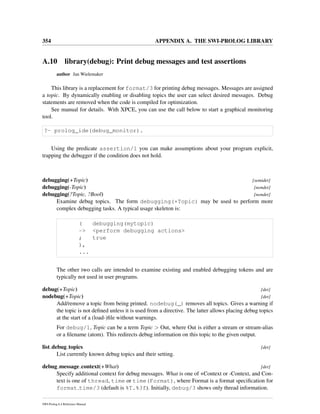354 APPENDIX A. THE SWI-PROLOG LIBRARY
A.10 library(debug): Print debug messages and test assertions
author Jan Wielemaker
This library is a replacement for format/3 for printing debug messages. Messages are assigned
a topic. By dynamically enabling or disabling topics the user can select desired messages. Debug
statements are removed when the code is compiled for optimization.
See manual for details. With XPCE, you can use the call below to start a graphical monitoring
tool.
?- prolog_ide(debug_monitor).
Using the predicate assertion/1 you can make assumptions about your program explicit,
trapping the debugger if the condition does not hold.
debugging(+Topic) [semidet]
debugging(-Topic) [nondet]
debugging(?Topic, ?Bool) [nondet]
Examine debug topics. The form debugging(+Topic) may be used to perform more
complex debugging tasks. A typical usage skeleton is:
( debugging(mytopic)
-> <perform debugging actions>
; true
),
...
The other two calls are intended to examine existing and enabled debugging tokens and are
typically not used in user programs.
debug(+Topic) [det]
nodebug(+Topic) [det]
Add/remove a topic from being printed. nodebug(_) removes all topics. Gives a warning if
the topic is not deﬁned unless it is used from a directive. The latter allows placing debug topics
at the start of a (load-)ﬁle without warnings.
For debug/1, Topic can be a term Topic > Out, where Out is either a stream or stream-alias
or a ﬁlename (atom). This redirects debug information on this topic to the given output.
list debug topics [det]
List currently known debug topics and their setting.
debug message context(+What) [det]
Specify additional context for debug messages. What is one of +Context or -Context, and Con-
text is one of thread, time or time(Format), where Format is a format speciﬁcation for
format time/3 (default is %T.%3f). Initially, debug/3 shows only thread information.
SWI-Prolog 6.4 Reference Manual
 