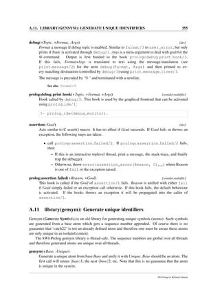 A.11. LIBRARY(GENSYM): GENERATE UNIQUE IDENTIFIERS 355
debug(+Topic, +Format, :Args) [det]
Format a message if debug topic is enabled. Similar to format/3 to user_error, but only
prints if Topic is activated through debug/1. Args is a meta-argument to deal with goal for the
@-command. Output is ﬁrst handed to the hook prolog:debug print hook/3.
If this fails, Format+Args is translated to text using the message-translation (see
print message/2) for the term debug(Format, Args) and then printed to ev-
ery matching destination (controlled by debug/1) using print message lines/3.
The message is preceded by ’% ’ and terminated with a newline.
See also format/3.
prolog:debug print hook(+Topic, +Format, +Args) [semidet,multiﬁle]
Hook called by debug/3. This hook is used by the graphical frontend that can be activated
using prolog ide/1:
?- prolog_ide(debug_monitor).
assertion(:Goal) [det]
Acts similar to C assert() macro. It has no effect if Goal succeeds. If Goal fails or throws an
exception, the following steps are taken:
• call prolog:assertion failed/2. If prolog:assertion failed/2 fails,
then:
– If this is an interactive toplevel thread, print a message, the stack-trace, and ﬁnally
trap the debugger.
– Otherwise, throw error(assertion_error(Reason, G),_) where Reason
is one of fail or the exception raised.
prolog:assertion failed(+Reason, +Goal) [semidet,multiﬁle]
This hook is called if the Goal of assertion/1 fails. Reason is uniﬁed with either fail
if Goal simply failed or an exception call otherwise. If this hook fails, the default behaviour
is activated. If the hooks throws an exception it will be propagated into the caller of
assertion/1.
A.11 library(gensym): Generate unique identiﬁers
Gensym (Generate Symbols) is an old library for generating unique symbols (atoms). Such symbols
are generated from a base atom which gets a sequence number appended. Of course there is no
guarantee that ‘catch22’ is not an already deﬁned atom and therefore one must be aware these atoms
are only unique in an isolated context.
The SWI-Prolog gensym library is thread-safe. The sequence numbers are global over all threads
and therefore generated atoms are unique over all threads.
gensym(+Base, -Unique)
Generate a unique atom from base Base and unify it with Unique. Base should be an atom. The
ﬁrst call will return base 1, the next base 2, etc. Note that this is no guarantee that the atom
is unique in the system.
SWI-Prolog 6.4 Reference Manual
 