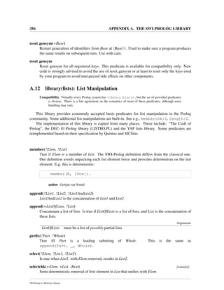 356 APPENDIX A. THE SWI-PROLOG LIBRARY
reset gensym(+Base)
Restart generation of identiﬁers from Base at Base 1. Used to make sure a program produces
the same results on subsequent runs. Use with care.
reset gensym
Reset gensym for all registered keys. This predicate is available for compatibility only. New
code is strongly advised to avoid the use of reset gensym or at least to reset only the keys used
by your program to avoid unexpected side effects on other components.
A.12 library(lists): List Manipulation
Compatibility Virtually every Prolog system has library(lists), but the set of provided predicates
is diverse. There is a fair agreement on the semantics of most of these predicates, although error
handling may vary.
This library provides commonly accepted basic predicates for list manipulation in the Prolog
community. Some additional list manipulations are built-in. See e.g., memberchk/2, length/2.
The implementation of this library is copied from many places. These include: ”The Craft of
Prolog”, the DEC-10 Prolog library (LISTRO.PL) and the YAP lists library. Some predicates are
reimplemented based on their speciﬁcation by Quintus and SICStus.
member(?Elem, ?List)
True if Elem is a member of List. The SWI-Prolog deﬁnition differs from the classical one.
Our deﬁnition avoids unpacking each list element twice and provides determinism on the last
element. E.g. this is deterministic:
member(X, [One]).
author Gertjan van Noord
append(?List1, ?List2, ?List1AndList2)
List1AndList2 is the concatenation of List1 and List2
append(+ListOfLists, ?List)
Concatenate a list of lists. Is true if ListOfLists is a list of lists, and List is the concatenation of
these lists.
Arguments
ListOfLists must be a list of possibly partial lists
preﬁx(?Part, ?Whole)
True iff Part is a leading substring of Whole. This is the same as
append(Part, _, Whole).
select(?Elem, ?List1, ?List2)
Is true when List1, with Elem removed, results in List2.
selectchk(+Elem, +List, -Rest) [semidet]
Semi-deterministic removal of ﬁrst element in List that uniﬁes with Elem.
SWI-Prolog 6.4 Reference Manual
 