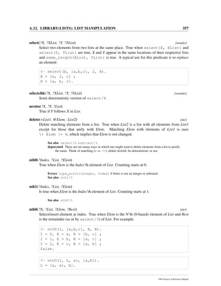 A.12. LIBRARY(LISTS): LIST MANIPULATION 357
select(?X, ?XList, ?Y, ?YList) [nondet]
Select two elements from two lists at the same place. True when select(X, XList) and
select(Y, YList) are true, X and Y appear in the same locations of their respective lists
and same_length(XList, YList) is true. A typical use for this predicate is to replace
an element:
?- select(b, [a,b,c], 2, X).
X = [a, 2, c] ;
X = [a, b, c].
selectchk(?X, ?XList, ?Y, ?YList) [semidet]
Semi-deterministic version of select/4.
nextto(?X, ?Y, ?List)
True if Y follows X in List.
delete(+List1, @Elem, -List2) [det]
Delete matching elements from a list. True when List2 is a list with all elements from List1
except for those that unify with Elem. Matching Elem with elements of List1 is uses
+ Elem = H, which implies that Elem is not changed.
See also select/3, subtract/3.
deprecated There are too many ways in which one might want to delete elements from a list to justify
the name. Think of matching (= vs. ==), delete ﬁrst/all, be deterministic or not.
nth0(?Index, ?List, ?Elem)
True when Elem is the Index’th element of List. Counting starts at 0.
Errors type_error(integer, Index) if Index is not an integer or unbound.
See also nth1/3.
nth1(?Index, ?List, ?Elem)
Is true when Elem is the Index’th element of List. Counting starts at 1.
See also nth0/3.
nth0(?N, ?List, ?Elem, ?Rest) [det]
Select/insert element at index. True when Elem is the N’th (0-based) element of List and Rest
is the remainder (as in by select/3) of List. For example:
?- nth0(I, [a,b,c], E, R).
I = 0, E = a, R = [b, c] ;
I = 1, E = b, R = [a, c] ;
I = 2, E = c, R = [a, b] ;
false.
?- nth0(1, L, a1, [a,b]).
L = [a, a1, b].
SWI-Prolog 6.4 Reference Manual
 
