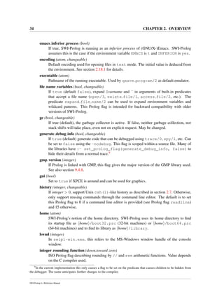 34 CHAPTER 2. OVERVIEW
emacs inferior process (bool)
If true, SWI-Prolog is running as an inferior process of (GNU/X-)Emacs. SWI-Prolog
assumes this is the case if the environment variable EMACS is t and INFERIOR is yes.
encoding (atom, changeable)
Default encoding used for opening ﬁles in text mode. The initial value is deduced from
the environment. See section 2.18.1 for details.
executable (atom)
Pathname of the running executable. Used by qsave program/2 as default emulator.
ﬁle name variables (bool, changeable)
If true (default false), expand $varname and ˜ in arguments of built-in predicates
that accept a ﬁle name (open/3, exists file/1, access file/2, etc.). The
predicate expand file name/2 can be used to expand environment variables and
wildcard patterns. This Prolog ﬂag is intended for backward compatibility with older
versions of SWI-Prolog.
gc (bool, changeable)
If true (default), the garbage collector is active. If false, neither garbage collection, nor
stack shifts will take place, even not on explicit request. May be changed.
generate debug info (bool, changeable)
If true (default) generate code that can be debugged using trace/0, spy/1, etc. Can
be set to false using the -nodebug. This ﬂag is scoped within a source ﬁle. Many of
the libraries have :- set_prolog_flag(generate_debug_info, false) to
hide their details from a normal trace.9
gmp version (integer)
If Prolog is linked with GMP, this ﬂag gives the major version of the GMP library used.
See also section 9.4.8.
gui (bool)
Set to true if XPCE is around and can be used for graphics.
history (integer, changeable)
If integer > 0, support Unix csh(1)-like history as described in section 2.7. Otherwise,
only support reusing commands through the command line editor. The default is to set
this Prolog ﬂag to 0 if a command line editor is provided (see Prolog ﬂag readline)
and 15 otherwise.
home (atom)
SWI-Prolog’s notion of the home directory. SWI-Prolog uses its home directory to ﬁnd
its startup ﬁle as home /boot32.prc (32-bit machines) or home /boot64.prc
(64-bit machines) and to ﬁnd its library as home /library.
hwnd (integer)
In swipl-win.exe, this refers to the MS-Windows window handle of the console
window.
integer rounding function (down,toward zero)
ISO Prolog ﬂag describing rounding by // and rem arithmetic functions. Value depends
on the C compiler used.
9
In the current implementation this only causes a ﬂag to be set on the predicate that causes children to be hidden from
the debugger. The name anticipates further changes to the compiler.
SWI-Prolog 6.4 Reference Manual
 