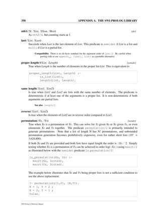 358 APPENDIX A. THE SWI-PROLOG LIBRARY
nth1(?N, ?List, ?Elem, ?Rest) [det]
As nth0/4, but counting starts at 1.
last(?List, ?Last)
Succeeds when Last is the last element of List. This predicate is semidet if List is a list and
multi if List is a partial list.
Compatibility There is no de-facto standard for the argument order of last/2. Be careful when
porting code or use append(_, [Last], List) as a portable alternative.
proper length(@List, -Length) [semidet]
True when Length is the number of elements in the proper list List. This is equivalent to
proper_length(List, Length) :-
is_list(List),
length(List, Length).
same length(?List1, ?List2)
Is true when List1 and List2 are lists with the same number of elements. The predicate is
deterministic if at least one of the arguments is a proper list. It is non-deterministic if both
arguments are partial lists.
See also length/2
reverse(?List1, ?List2)
Is true when the elements of List2 are in reverse order compared to List1.
permutation(?Xs, ?Ys) [nondet]
True when Xs is a permutation of Ys. This can solve for Ys given Xs or Xs given Ys, or even
enumerate Xs and Ys together. The predicate permutation/2 is primarily intended to
generate permutations. Note that a list of length N has N! permutations, and unbounded
permutation generation becomes prohibitively expensive, even for rather short lists (10! =
3,628,800).
If both Xs and Ys are provided and both lists have equal length the order is |Xs|ˆ2. Simply
testing whether Xs is a permutation of Ys can be achieved in order log(|Xs|) using msort/2
as illustrated below with the semidet predicate is permutation/2:
is_permutation(Xs, Ys) :-
msort(Xs, Sorted),
msort(Ys, Sorted).
The example below illustrates that Xs and Ys being proper lists is not a sufﬁcient condition to
use the above replacement.
?- permutation([1,2], [X,Y]).
X = 1, Y = 2 ;
X = 2, Y = 1 ;
false.
SWI-Prolog 6.4 Reference Manual
 