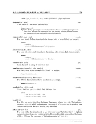 A.12. LIBRARY(LISTS): LIST MANIPULATION 359
Errors type_error(list, Arg) if either argument is not a proper or partial list.
ﬂatten(+List1, ?List2) [det]
Is true if List2 is a non-nested version of List1.
See also append/2
deprecated Ending up needing flatten/3 often indicates, like append/3 for appending two lists,
a bad design. Efﬁcient code that generates lists from generated small lists must use difference
lists, often possible through grammar rules for optimal readability.
max member(-Max, +List) [semidet]
True when Max is the largest member in the standard order of terms. Fails if List is empty.
See also
- compare/3
- max list/2 for the maximum of a list of numbers.
min member(-Min, +List) [semidet]
True when Min is the smallest member in the standard order of terms. Fails if List is empty.
See also
- compare/3
- min list/2 for the minimum of a list of numbers.
sum list(+List, -Sum) [det]
Sum is the result of adding all numbers in List.
max list(+List:list(number), -Max:number) [semidet]
True if Max is the largest number in List. Fails if List is empty.
See also max member/2.
min list(+List:list(number), -Min:number) [semidet]
True if Min is the smallest number in List. Fails if List is empty.
See also min member/2.
numlist(+Low, +High, -List) [semidet]
List is a list [Low, Low+1, ... High]. Fails if High < Low.
Errors
- type_error(integer, Low)
- type_error(integer, High)
is set(@Set) [det]
True if Set is a proper list without duplicates. Equivalence is based on ==/2. The implemen-
tation uses sort/2, which implies that the complexity is N*log(N) and the predicate may
cause a resource-error. There are no other error conditions.
list to set(+List, ?Set) [det]
True when Set has the same elements as List in the same order. The left-most copy of duplicate
elements is retained. List may contain variables. Elements E1 and E2 are considered duplicates
iff E1 == E2 holds. The complexity of the implementation is N*log(N).
SWI-Prolog 6.4 Reference Manual
 