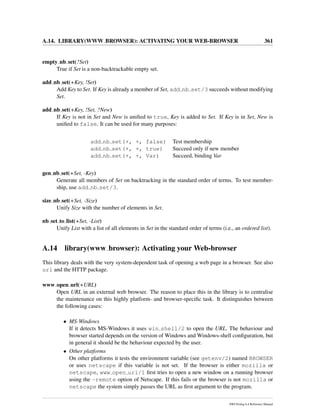 A.14. LIBRARY(WWW BROWSER): ACTIVATING YOUR WEB-BROWSER 361
empty nb set(?Set)
True if Set is a non-backtrackable empty set.
add nb set(+Key, !Set)
Add Key to Set. If Key is already a member of Set, add nb set/3 succeeds without modifying
Set.
add nb set(+Key, !Set, ?New)
If Key is not in Set and New is uniﬁed to true, Key is added to Set. If Key is in Set, New is
uniﬁed to false. It can be used for many purposes:
add nb set(+, +, false) Test membership
add nb set(+, +, true) Succeed only if new member
add nb set(+, +, Var) Succeed, binding Var
gen nb set(+Set, -Key)
Generate all members of Set on backtracking in the standard order of terms. To test member-
ship, use add nb set/3.
size nb set(+Set, -Size)
Unify Size with the number of elements in Set.
nb set to list(+Set, -List)
Unify List with a list of all elements in Set in the standard order of terms (i.e., an ordered list).
A.14 library(www browser): Activating your Web-browser
This library deals with the very system-dependent task of opening a web page in a browser. See also
url and the HTTP package.
www open url(+URL)
Open URL in an external web browser. The reason to place this in the library is to centralise
the maintenance on this highly platform- and browser-speciﬁc task. It distinguishes between
the following cases:
• MS-Windows
If it detects MS-Windows it uses win shell/2 to open the URL. The behaviour and
browser started depends on the version of Windows and Windows-shell conﬁguration, but
in general it should be the behaviour expected by the user.
• Other platforms
On other platforms it tests the environment variable (see getenv/2) named BROWSER
or uses netscape if this variable is not set. If the browser is either mozilla or
netscape, www open url/1 ﬁrst tries to open a new window on a running browser
using the -remote option of Netscape. If this fails or the browser is not mozilla or
netscape the system simply passes the URL as ﬁrst argument to the program.
SWI-Prolog 6.4 Reference Manual
 