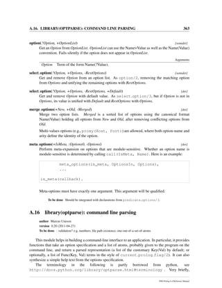 A.16. LIBRARY(OPTPARSE): COMMAND LINE PARSING 363
option(?Option, +OptionList) [semidet]
Get an Option from OptionList. OptionList can use the Name=Value as well as the Name(Value)
convention. Fails silently if the option does not appear in OptionList.
Arguments
Option Term of the form Name(?Value).
select option(?Option, +Options, -RestOptions) [semidet]
Get and remove Option from an option list. As option/2, removing the matching option
from Options and unifying the remaining options with RestOptions.
select option(?Option, +Options, -RestOptions, +Default) [det]
Get and remove Option with default value. As select option/3, but if Option is not in
Options, its value is uniﬁed with Default and RestOptions with Options.
merge options(+New, +Old, -Merged) [det]
Merge two option lists. Merged is a sorted list of options using the canonical format
Name(Value) holding all options from New and Old, after removing conﬂicting options from
Old.
Multi-values options (e.g., proxy(Host, Port)) are allowed, where both option-name and
arity deﬁne the identity of the option.
meta options(+IsMeta, :Options0, -Options) [det]
Perform meta-expansion on options that are module-sensitive. Whether an option name is
module-sensitive is determined by calling call(IsMeta, Name). Here is an example:
meta_options(is_meta, OptionsIn, Options),
...
is_meta(callback).
Meta-options must have exactly one argument. This argument will be qualiﬁed.
To be done Should be integrated with declarations from predicate options/3.
A.16 library(optparse): command line parsing
author Marcus Uneson
version 0.20 (2011-04-27)
To be done : validation? e.g, numbers; ﬁle path existence; one-out-of-a-set-of-atoms
This module helps in building a command-line interface to an application. In particular, it provides
functions that take an option speciﬁcation and a list of atoms, probably given to the program on the
command line, and return a parsed representation (a list of the customary Key(Val) by default; or
optionally, a list of Func(Key, Val) terms in the style of current prolog flag/2). It can also
synthesize a simple help text from the options speciﬁcation.
The terminology in the following is partly borrowed from python, see
http://docs.python.org/library/optparse.html#terminology . Very brieﬂy,
SWI-Prolog 6.4 Reference Manual
 