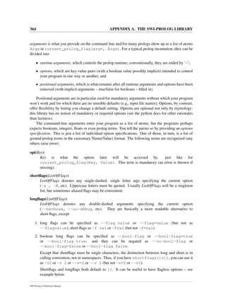 364 APPENDIX A. THE SWI-PROLOG LIBRARY
arguments is what you provide on the command line and for many prologs show up as a list of atoms
Args in current_prolog_flag(argv, Args). For a typical prolog incantation, they can be
divided into
• runtime arguments, which controls the prolog runtime; conventionally, they are ended by ’–’;
• options, which are key-value pairs (with a boolean value possibly implicit) intended to control
your program in one way or another; and
• positional arguments, which is what remains after all runtime arguments and options have been
removed (with implicit arguments – true/false for booleans – ﬁlled in).
Positional arguments are in particular used for mandatory arguments without which your program
won’t work and for which there are no sensible defaults (e.g,, input ﬁle names). Options, by contrast,
offer ﬂexibility by letting you change a default setting. Options are optional not only by etymology:
this library has no notion of mandatory or required options (see the python docs for other rationales
than laziness).
The command-line arguments enter your program as a list of atoms, but the programs perhaps
expects booleans, integers, ﬂoats or even prolog terms. You tell the parser so by providing an options
speciﬁcation. This is just a list of individual option speciﬁcations. One of those, in turn, is a list of
ground prolog terms in the customary Name(Value) format. The following terms are recognized (any
others raise error).
opt(Key)
Key is what the option later will be accessed by, just like for
current_prolog_flag(Key, Value). This term is mandatory (an error is thrown if
missing).
shortﬂags(ListOfFlags)
ListOfFlags denotes any single-dashed, single letter args specifying the current option
(-s , -K, etc). Uppercase letters must be quoted. Usually ListOfFlags will be a singleton
list, but sometimes aliased ﬂags may be convenient.
longﬂags(ListOfFlags)
ListOfFlags denotes any double-dashed arguments specifying the current option
(--verbose, --no-debug, etc). They are basically a more readable alternative to
short ﬂags, except
1. long ﬂags can be speciﬁed as --flag value or --flag=value (but not as
--flagvalue); short ﬂags as -f val or -fval (but not -f=val)
2. boolean long ﬂags can be speciﬁed as --bool-flag or --bool-flag=true
or --bool-flag true; and they can be negated as --no-bool-flag or
--bool-flag=false or --bool-flag false.
Except that shortﬂags must be single characters, the distinction between long and short is in
calling convention, not in namespaces. Thus, if you have shortflags([v]), you can use it
as -v2 or -v 2 or --v=2 or --v 2 (but not -v=2 or --v2).
Shortﬂags and longﬂags both default to []. It can be useful to have ﬂagless options – see
example below.
SWI-Prolog 6.4 Reference Manual
 