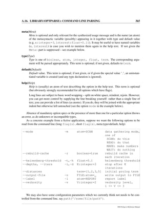 A.16. LIBRARY(OPTPARSE): COMMAND LINE PARSING 365
meta(Meta)
Meta is optional and only relevant for the synthesized usage message and is the name (an atom)
of the metasyntactic variable (possibly) appearing in it together with type and default value
(e.g, x:integer=3, interest:float=0.11). It may be useful to have named variables
(x, interest) in case you wish to mention them again in the help text. If not given the
Meta: part is suppressed – see example below.
type(Type)
Type is one of boolean, atom, integer, float, term. The corresponding argu-
ment will be parsed appropriately. This term is optional; if not given, defaults to term.
default(Default)
Default value. This term is optional; if not given, or if given the special value ’ ’, an uninstan-
tiated variable is created (and any type declaration is ignored).
help(Help)
Help is (usually) an atom of text describing the option in the help text. This term is optional
(but obviously strongly recommended for all options which have ﬂags).
Long lines are subject to basic word wrapping – split on white space, reindent, rejoin. However,
you can get more control by supplying the line breaking yourself: rather than a single line of
text, you can provide a list of lines (as atoms). If you do, they will be joined with the appropriate
indent but otherwise left untouched (see the option mode in the example below).
Absence of mandatory option specs or the presence of more than one for a particular option throws
an error, as do unknown or incompatible types.
As a concrete example from a ﬁctive application, suppose we want the following options to be
read from the command line (long flag(s), short flag(s), meta:type=default, help)
--mode -m atom=SCAN data gathering mode,
one of
SCAN: do this
READ: do that
MAKE: make numbers
WAIT: do nothing
--rebuild-cache -r boolean=true rebuild cache in
each iteration
--heisenberg-threshold -t,-h float=0.1 heisenberg threshold
--depths, --iters -i,-d K:integer=3 stop after K
iterations
--distances term=[1,2,3,5] initial prolog term
--output-file -o FILE:atom=_ write output to FILE
--label -l atom=REPORT report label
--verbosity -v V:integer=2 verbosity level,
1 <= V <= 3
We may also have some conﬁguration parameters which we currently think not needs to be con-
trolled from the command line, say path(’/some/file/path’).
SWI-Prolog 6.4 Reference Manual
 