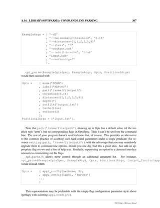 A.16. LIBRARY(OPTPARSE): COMMAND LINE PARSING 367
ExampleArgs = [ ’-d5’
, ’--heisenberg-threshold’, ’0.14’
, ’--distances=[1,1,2,3,5,8]’
, ’--iters’, ’7’
, ’-ooutput.txt’
, ’--rebuild-cache’, ’true’
, ’input.txt’
, ’--verbosity=2’
].
opt_parse(ExampleOptsSpec, ExampleArgs, Opts, PositionalArgs)
would then succeed with
Opts = [ mode(’SCAN’)
, label(’REPORT’)
, path(’/some/file/path’)
, threshold(0.14)
, distances([1,1,2,3,5,8])
, depth(7)
, outfile(’output.txt’)
, cache(true)
, verbose(2)
],
PositionalArgs = [’input.txt’].
Note that path(’/some/file/path’) showing up in Opts has a default value (of the im-
plicit type ’term’), but no corresponding ﬂags in OptsSpec. Thus it can’t be set from the command
line. The rest of your program doesn’t need to know that, of course. This provides an alternative
to the common practice of asserting such hard-coded parameters under a single predicate (for in-
stance setting(path, ’/some/file/path’)), with the advantage that you may seamlessly
upgrade them to command-line options, should you one day ﬁnd this a good idea. Just add an ap-
propriate ﬂag or two and a line of help text. Similarly, suppressing an option in a cluttered interface
amounts to commenting out the ﬂags.
opt parse/5 allows more control through an additional argument list. For instance,
opt_parse(ExampleOptsSpec, ExampleArgs, Opts, PositionalArgs, [output_functor(appl
would instead return
Opts = [ appl_config(verbose, 2),
, appl_config(label, ’REPORT’)
...
]
This representation may be preferable with the empty-ﬂag conﬁguration parameter style above
(perhaps with asserting appl config/2).
SWI-Prolog 6.4 Reference Manual
 