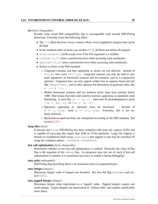 2.11. ENVIRONMENT CONTROL (PROLOG FLAGS) 35
iso (bool, changeable)
Include some weird ISO compatibility that is incompatible with normal SWI-Prolog
behaviour. Currently it has the following effect:
• The //2 (ﬂoat division) always returns a ﬂoat, even if applied to integers that can be
divided.
• In the standard order of terms (see section 4.7.1), all ﬂoats are before all integers.
• atom length/2 yields a type error if the ﬁrst argument is a number.
• clause/[2,3] raises a permission error when accessing static predicates.
• abolish/[1,2] raises a permission error when accessing static predicates.
• Syntax is closer to the ISO standard:
– Unquoted commas and bars appearing as atoms are not allowed. Instead of
f(,,a) now write f(’,’,a). Unquoted commas can only be used to sep-
arate arguments in functional notation and list notation, and as a conjunction
operator. Unquoted bars can only appear within lists to separate head and tail,
like [Head|Tail], and as inﬁx operator for alternation in grammar rules, like
a --> b | c.
– Within functional notation and list notation terms must have priority below
1000. That means that rules and control constructs appearing as arguments need
bracketing. A term like [a :- b, c]. must now be disambiguated to mean
[(a :- b), c]. or [(a :- b, c)].
– Operators appearing as operands must be bracketed. Instead of
X == -, true. write X == (-), true. Currently, this is not en-
tirely enforced.
– Backslash-escaped newlines are interpreted according to the ISO standard. See
section 2.15.1.
large ﬁles (bool)
If present and true, SWI-Prolog has been compiled with large ﬁle support (LFS) and
is capable of accessing ﬁles larger than 2GB on 32-bit hardware. Large ﬁle support is
default on installations built using configure that support it and may be switched off
using the conﬁgure option --disable-largefile.
last call optimisation (bool, changeable)
Determines whether or not last-call optimisation is enabled. Normally the value of this
ﬂag is the negation of the debug ﬂag. As programs may run out of stack if last-call
optimisation is omitted, it is sometimes necessary to enable it during debugging.
max arity (unbounded)
ISO Prolog ﬂag describing there is no maximum arity to compound terms.
max integer (integer)
Maximum integer value if integers are bounded. See also the ﬂag bounded and sec-
tion 4.27.2.
max tagged integer (integer)
Maximum integer value represented as a ‘tagged’ value. Tagged integers require one
word storage. Larger integers are represented as ‘indirect data’ and require signiﬁcantly
more space.
SWI-Prolog 6.4 Reference Manual
 