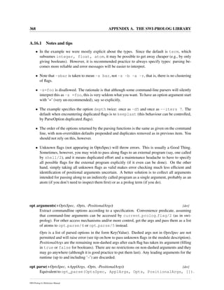 368 APPENDIX A. THE SWI-PROLOG LIBRARY
A.16.1 Notes and tips
• In the example we were mostly explicit about the types. Since the default is term, which
subsumes integer, float, atom, it may be possible to get away cheaper (e.g., by only
giving booleans). However, it is recommended practice to always specify types: parsing be-
comes more reliable and error messages will be easier to interpret.
• Note that -sbar is taken to mean -s bar, not -s -b -a -r, that is, there is no clustering
of ﬂags.
• -s=foo is disallowed. The rationale is that although some command-line parsers will silently
interpret this as -s =foo, this is very seldom what you want. To have an option argument start
with ’=’ (very un-recommended), say so explicitly.
• The example speciﬁes the option depth twice: once as -d5 and once as --iters 7. The
default when encountering duplicated ﬂags is to keeplast (this behaviour can be controlled,
by ParseOption duplicated ﬂags).
• The order of the options returned by the parsing functions is the same as given on the command
line, with non-overridden defaults prepended and duplicates removed as in previous item. You
should not rely on this, however.
• Unknown ﬂags (not appearing in OptsSpec) will throw errors. This is usually a Good Thing.
Sometimes, however, you may wish to pass along ﬂags to an external program (say, one called
by shell/2), and it means duplicated effort and a maintenance headache to have to specify
all possible ﬂags for the external program explicitly (if it even can be done). On the other
hand, simply taking all unknown ﬂags as valid makes error checking much less efﬁcient and
identiﬁcation of positional arguments uncertain. A better solution is to collect all arguments
intended for passing along to an indirectly called program as a single argument, probably as an
atom (if you don’t need to inspect them ﬁrst) or as a prolog term (if you do).
opt arguments(+OptsSpec, -Opts, -PositionalArgs) [det]
Extract commandline options according to a speciﬁcation. Convenience predicate, assuming
that command-line arguments can be accessed by current prolog flag/2 (as in swi-
prolog). For other access mechanisms and/or more control, get the args and pass them as a list
of atoms to opt parse/4 or opt parse/5 instead.
Opts is a list of parsed options in the form Key(Value). Dashed args not in OptsSpec are not
permitted and will raise error (see tip on how to pass unknown ﬂags in the module description).
PositionalArgs are the remaining non-dashed args after each ﬂag has taken its argument (ﬁlling
in true or false for booleans). There are no restrictions on non-dashed arguments and they
may go anywhere (although it is good practice to put them last). Any leading arguments for the
runtime (up to and including ’–’) are discarded.
opt parse(+OptsSpec, +ApplArgs, -Opts, -PositionalArgs) [det]
Equivalent to opt_parse(OptsSpec, ApplArgs, Opts, PositionalArgs, []).
SWI-Prolog 6.4 Reference Manual
 