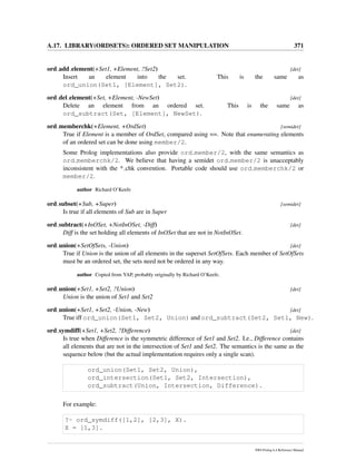 A.17. LIBRARY(ORDSETS): ORDERED SET MANIPULATION 371
ord add element(+Set1, +Element, ?Set2) [det]
Insert an element into the set. This is the same as
ord_union(Set1, [Element], Set2).
ord del element(+Set, +Element, -NewSet) [det]
Delete an element from an ordered set. This is the same as
ord_subtract(Set, [Element], NewSet).
ord memberchk(+Element, +OrdSet) [semidet]
True if Element is a member of OrdSet, compared using ==. Note that enumerating elements
of an ordered set can be done using member/2.
Some Prolog implementations also provide ord member/2, with the same semantics as
ord memberchk/2. We believe that having a semidet ord member/2 is unacceptably
inconsistent with the * chk convention. Portable code should use ord memberchk/2 or
member/2.
author Richard O’Keefe
ord subset(+Sub, +Super) [semidet]
Is true if all elements of Sub are in Super
ord subtract(+InOSet, +NotInOSet, -Diff) [det]
Diff is the set holding all elements of InOSet that are not in NotInOSet.
ord union(+SetOfSets, -Union) [det]
True if Union is the union of all elements in the superset SetOfSets. Each member of SetOfSets
must be an ordered set, the sets need not be ordered in any way.
author Copied from YAP, probably originally by Richard O’Keefe.
ord union(+Set1, +Set2, ?Union) [det]
Union is the union of Set1 and Set2
ord union(+Set1, +Set2, -Union, -New) [det]
True iff ord_union(Set1, Set2, Union) and ord_subtract(Set2, Set1, New).
ord symdiff(+Set1, +Set2, ?Difference) [det]
Is true when Difference is the symmetric difference of Set1 and Set2. I.e., Difference contains
all elements that are not in the intersection of Set1 and Set2. The semantics is the same as the
sequence below (but the actual implementation requires only a single scan).
ord_union(Set1, Set2, Union),
ord_intersection(Set1, Set2, Intersection),
ord_subtract(Union, Intersection, Difference).
For example:
?- ord_symdiff([1,2], [2,3], X).
X = [1,3].
SWI-Prolog 6.4 Reference Manual
 