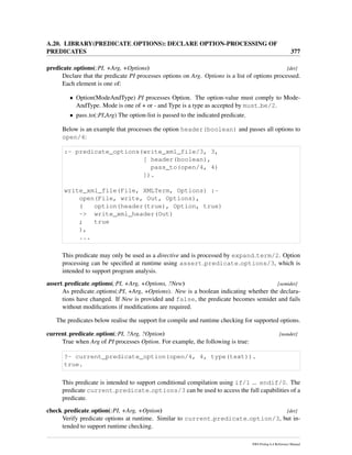 A.20. LIBRARY(PREDICATE OPTIONS): DECLARE OPTION-PROCESSING OF
PREDICATES 377
predicate options(:PI, +Arg, +Options) [det]
Declare that the predicate PI processes options on Arg. Options is a list of options processed.
Each element is one of:
• Option(ModeAndType) PI processes Option. The option-value must comply to Mode-
AndType. Mode is one of + or - and Type is a type as accepted by must be/2.
• pass to(:PI,Arg) The option-list is passed to the indicated predicate.
Below is an example that processes the option header(boolean) and passes all options to
open/4:
:- predicate_options(write_xml_file/3, 3,
[ header(boolean),
pass_to(open/4, 4)
]).
write_xml_file(File, XMLTerm, Options) :-
open(File, write, Out, Options),
( option(header(true), Option, true)
-> write_xml_header(Out)
; true
),
...
This predicate may only be used as a directive and is processed by expand term/2. Option
processing can be speciﬁed at runtime using assert predicate options/3, which is
intended to support program analysis.
assert predicate options(:PI, +Arg, +Options, ?New) [semidet]
As predicate options(:PI, +Arg, +Options). New is a boolean indicating whether the declara-
tions have changed. If New is provided and false, the predicate becomes semidet and fails
without modiﬁcations if modiﬁcations are required.
The predicates below realise the support for compile and runtime checking for supported options.
current predicate option(:PI, ?Arg, ?Option) [nondet]
True when Arg of PI processes Option. For example, the following is true:
?- current_predicate_option(open/4, 4, type(text)).
true.
This predicate is intended to support conditional compilation using if/1 ... endif/0. The
predicate current predicate options/3 can be used to access the full capabilities of a
predicate.
check predicate option(:PI, +Arg, +Option) [det]
Verify predicate options at runtime. Similar to current predicate option/3, but in-
tended to support runtime checking.
SWI-Prolog 6.4 Reference Manual
 