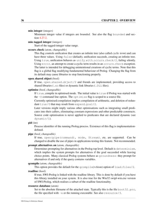 36 CHAPTER 2. OVERVIEW
min integer (integer)
Minimum integer value if integers are bounded. See also the ﬂag bounded and sec-
tion 4.27.2.
min tagged integer (integer)
Start of the tagged-integer value range.
occurs check (atom, changeable)
This ﬂag controls uniﬁcation that creates an inﬁnite tree (also called cyclic term) and can
have three values. Using false (default), uniﬁcation succeeds, creating an inﬁnite tree.
Using true, uniﬁcation behaves as unify with occurs check/2, failing silently.
Using error, an attempt to create a cyclic term results in an occurs check exception.
The latter is intended for debugging unintentional creations of cyclic terms. Note that this
ﬂag is a global ﬂag modifying fundamental behaviour of Prolog. Changing the ﬂag from
its default may cause libraries to stop functioning properly.
open shared object (bool)
If true, open shared object/2 and friends are implemented, providing access to
shared libraries (.so ﬁles) or dynamic link libraries (.DLL ﬁles).
optimise (bool, changeable)
If true, compile in optimised mode. The initial value is true if Prolog was started with
the -O command line option. The optimise ﬂag is scoped to a source ﬁle.
Currently optimised compilation implies compilation of arithmetic, and deletion of redun-
dant true/0 that may result from expand goal/2.
Later versions might imply various other optimisations such as integrating small predi-
cates into their callers, eliminating constant expressions and other predictable constructs.
Source code optimisation is never applied to predicates that are declared dynamic (see
dynamic/1).
pid (int)
Process identiﬁer of the running Prolog process. Existence of this ﬂag is implementation-
deﬁned.
pipe (bool, changeable)
If true, open(pipe(command), mode, Stream), etc. are supported. Can be
changed to disable the use of pipes in applications testing this feature. Not recommended.
prompt alternatives on (atom, changeable)
Determines prompting for alternatives in the Prolog top level. Default is determinism,
which implies the system prompts for alternatives if the goal succeeded while leaving
choice points. Many classical Prolog systems behave as groundness: they prompt for
alternatives if and only if the query contains variables.
qcompile (atom, changeable)
This option provides the default for the qcompile(+Atom) option of load files/2.
readline (bool)
If true, SWI-Prolog is linked with the readline library. This is done by default if you have
this library installed on your system. It is also true for the Win32 swipl-win.exe version
of SWI-Prolog, which realises a subset of the readline functionality.
resource database (atom)
Set to the absolute ﬁlename of the attached state. Typically this is the ﬁle boot32.prc,
the ﬁle speciﬁed with -x or the running executable. See also resource/3.
SWI-Prolog 6.4 Reference Manual
 