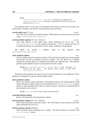 378 APPENDIX A. THE SWI-PROLOG LIBRARY
Errors
- existence_error(option, OptionName) if the option is not supported by PI.
- type_error(Type, Value) if the option is supported but the value does not match the
option type. See must be/2.
The predicates below can be used in a development environment to inform the user about sup-
ported options. PceEmacs uses this for colouring option names and values.
current option arg(:PI, ?Arg) [nondet]
True when Arg of PI processes predicate options. Which options are processed can be accessed
using current predicate option/3.
current predicate options(:PI, ?Arg, ?Options) [nondet]
True when Options is the current active option declaration for PI on Arg. See
predicate options/3 for the argument descriptions. If PI is ground and refers to
an undeﬁned predicate, the autoloader is used to obtain a deﬁnition of the predicate.
The library can execute a complete check of your program using
check predicate options/0:
check predicate options [det]
Analyse loaded program for erroneous options. This predicate decompiles the current program
and searches for calls to predicates that process options. For each option list, it validates
whether the provided options are supported and validates the argument type. This predicate
performs partial dataﬂow analysis to track option-lists inside a clause.
See also derive predicate options/0 can be used to derive declarations for
predicates that pass options. This predicate should normally be called before
check predicate options/0.
The library offers predicates that may be used to create declarations for your application. These
predicates are designed to cooperate with the module system.
derive predicate options [det]
Derive new predicate option declarations. This predicate analyses the loaded program to ﬁnd
clauses that process options using one of the predicates from library(option) or passes
options to other predicates that are known to process options. The process is repeated until no
new declarations are retrieved.
See also autoload/0 may be used to complete the loaded program.
retractall predicate options [det]
Remove all dynamically (derived) predicate options.
derived predicate options(:PI, ?Arg, ?Options) [nondet]
Derive option arguments using static analysis. True when Options is the current derived active
option declaration for PI on Arg.
derived predicate options(+Module) [det]
Derive predicate option declarations for a module. The derived options are printed to the
current_output stream.
SWI-Prolog 6.4 Reference Manual
 