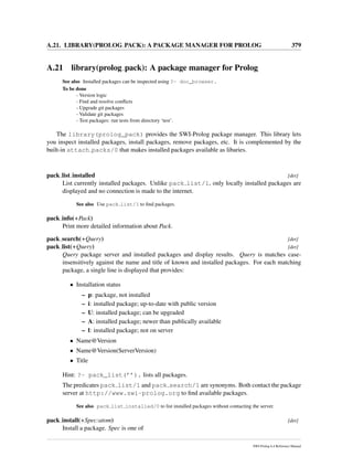 A.21. LIBRARY(PROLOG PACK): A PACKAGE MANAGER FOR PROLOG 379
A.21 library(prolog pack): A package manager for Prolog
See also Installed packages can be inspected using ?- doc_browser.
To be done
- Version logic
- Find and resolve conﬂicts
- Upgrade git packages
- Validate git packages
- Test packages: run tests from directory ‘test’.
The library(prolog_pack) provides the SWI-Prolog package manager. This library lets
you inspect installed packages, install packages, remove packages, etc. It is complemented by the
built-in attach packs/0 that makes installed packages available as libaries.
pack list installed [det]
List currently installed packages. Unlike pack list/1, only locally installed packages are
displayed and no connection is made to the internet.
See also Use pack list/1 to ﬁnd packages.
pack info(+Pack)
Print more detailed information about Pack.
pack search(+Query) [det]
pack list(+Query) [det]
Query package server and installed packages and display results. Query is matches case-
insensitively against the name and title of known and installed packages. For each matching
package, a single line is displayed that provides:
• Installation status
– p: package, not installed
– i: installed package; up-to-date with public version
– U: installed package; can be upgraded
– A: installed package; newer than publically available
– l: installed package; not on server
• Name@Version
• Name@Version(ServerVersion)
• Title
Hint: ?- pack_list(’’). lists all packages.
The predicates pack list/1 and pack search/1 are synonyms. Both contact the package
server at http://www.swi-prolog.org to ﬁnd available packages.
See also pack list installed/0 to list installed packages without contacting the server.
pack install(+Spec:atom) [det]
Install a package. Spec is one of
SWI-Prolog 6.4 Reference Manual
 