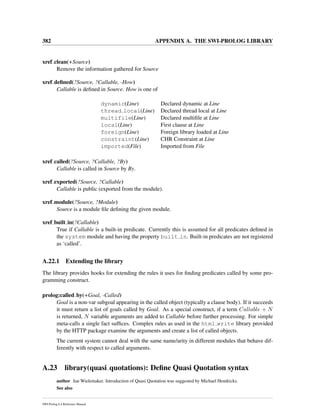 382 APPENDIX A. THE SWI-PROLOG LIBRARY
xref clean(+Source)
Remove the information gathered for Source
xref deﬁned(?Source, ?Callable, -How)
Callable is deﬁned in Source. How is one of
dynamic(Line) Declared dynamic at Line
thread local(Line) Declared thread local at Line
multifile(Line) Declared multiﬁle at Line
local(Line) First clause at Line
foreign(Line) Foreign library loaded at Line
constraint(Line) CHR Constraint at Line
imported(File) Imported from File
xref called(?Source, ?Callable, ?By)
Callable is called in Source by By.
xref exported(?Source, ?Callable)
Callable is public (exported from the module).
xref module(?Source, ?Module)
Source is a module ﬁle deﬁning the given module.
xref built in(?Callable)
True if Callable is a built-in predicate. Currently this is assumed for all predicates deﬁned in
the system module and having the property built in. Built-in predicates are not registered
as ‘called’.
A.22.1 Extending the library
The library provides hooks for extending the rules it uses for ﬁnding predicates called by some pro-
gramming construct.
prolog:called by(+Goal, -Called)
Goal is a non-var subgoal appearing in the called object (typically a clause body). If it succeeds
it must return a list of goals called by Goal. As a special construct, if a term Callable + N
is returned, N variable arguments are added to Callable before further processing. For simple
meta-calls a single fact sufﬁces. Complex rules as used in the html write library provided
by the HTTP package examine the arguments and create a list of called objects.
The current system cannot deal with the same name/arity in different modules that behave dif-
ferently with respect to called arguments.
A.23 library(quasi quotations): Deﬁne Quasi Quotation syntax
author Jan Wielemaker. Introduction of Quasi Quotation was suggested by Michael Hendricks.
See also
SWI-Prolog 6.4 Reference Manual
 